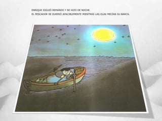 ENRIQUE SIGUIÓ REMANDO Y SE HIZO DE NOCHE.
EL PESCADOR SE DURMIÓ APACIBLEMENTE MIENTRAS LAS OLAS MECÍAN SU BARCA.
 