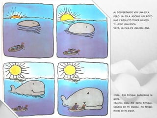 AL DESPERTARSE VIÓ UNA ISLA.
PERO LA ISLA ASOMÓ UN POCO
MÁS Y RESULTÓ TENER UN OJO.
Y LUEGO UNA BOCA.
VAYA, LA ISLA ES UNA BALLENA.
-Hola- dijo Enrique quitándose la
gorra.
-Buenos días, me llamo Enrique,
saludos de mi esposa. No tengas
miedo de mi arpón.
 