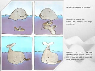 LA BALLENA TAMBIÉN SE PRESENTÓ.
Mi nombre es ballena- dijo.
Buenos días, Enrique, me alegra
encontrarte.
ENRIQUE Y LA BALLENA
PERMANECIERON JUNTOS TODO EL
DÍA Y TODA LA NOCHE HABLANDO
CADA UNO DE SUS COSAS.
 