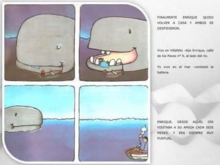 FINALMENTE ENRIQUE QUISO
VOLVER A CASA Y AMBOS SE
DESPIDIERON.
Vivo en Villafeliz -dijo Enrique, calle
de los Peces nº 9, al lado del río.
Yo vivo en el mar –contestó la
ballena.
ENRIQUE, DESDE AQUEL DÍA
VISITABA A SU AMIGA CADA SEIS
MESES. Y ERA SIEMPRE MUY
PUNTUAL.
 