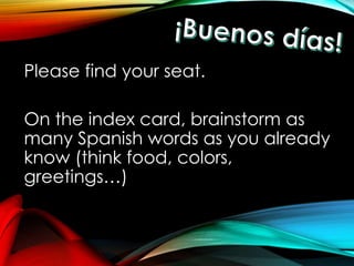 Please find your seat. 
On the index card, brainstorm as 
many Spanish words as you already 
know (think food, colors, 
greetings…) 
 