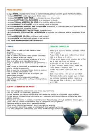 COAMI- Madrid
PADRE NUESTRO
No digas PADRE, si cada día no tienes un sentimiento de gratitud hacia los que te han hecho el bien.
No digas NUESTRO, si sólo te preocupas de tus cosas.
No digas QUE ESTÁS EN EL CIELO, si no tiendes una mano al necesitado.
No digas SANTIFICADO SEA TU NOMBRE, si no respetas a los demás.
No digas VENGA A NOSOTROS TU REINO, si lo confundes sólo con tu éxito.
No digas HÁGASE TU VOLUNTAD, si no la aceptas cuando es dolorosa.
No digas DANOS HOY NUESTRO PAN DE CADA DÍA, si teniéndolo tú, no te preocupas por la gente sin vivienda,
sin trabajo, sin recursos, sin medios mínimos...
No digas PERDONA NUESTRAS OFENSAS, si guardas rencor.
No digas NO NOS DEJES CAER EN LA TENTACIÓN, si continúas con indiferencia ante las necesidades de los
demás.
No digas LÍBRANOS DEL MAL, si no haces nada contra él.
No digas AMÉN, si no has tomado en serio lo que has dicho.
¿Ya? Quizás ahora podemosrezar el Padrenuestro
CREER
Coro 1: Creer es saber que cada día es un nuevo
comienzo.
Confiar en los milagros.
Creer es saber que nuestros sueños pueden ser realidad.
Creer es conocer el valor del corazón.
Coro 2: Creer es ver la inocencia en los ojos de un niño.
Creer es la belleza en la mano de un anciano,
porque es a través de sus enseñanzas que aprendemos a
amar.
Coro 1: Creer es cuando llega el momento de recoger los
pedazos y empezar nuevamente.
Creer es encontrar la fuerza y el coraje dentro de nosotros.
Creer es saber que no estamos solos.
Coro 2: Creer es saber que la vida es un regalo y es
nuestro deber disfrutarla.
Creer es saber que hay sorpresas maravillosas
esperándonos, y que nuestros sueños y anhelos pronto se
harán realidad.
DESDE EL EVANGELIO
"Pedid y se os dará; buscad y hallaréis; llamad
y se os abrirá.
Porque todo el que pide recibe; el que busca,
halla; y al llama, se le abrirá.
¿O hay acaso alguno entre vosotros que al hijo
que le pide pan le dé una piedra;
o si le pide un pez, le dé una culebra?
Si, pues, vosotros, siendo malos, sabéis dar
cosas buenas a vuestros hijos,
¡cuánto más vuestro Padre que está en los
cielos
dará cosas buenas a los que se las pidan!
"Por tanto, todo cuanto queráis que os hagan
los hombres, hacédselo también vosotros a
ellos; porque ésta es la Ley y los Profetas”.
Mt 7,7-12)
SOÑAR “SIEMBRAS DE AMOR”
Cada acto, cada palabra, cada sonrisa, cada mirada, es una simiente.
Cada una tiene en sí el poder vital y germinativo.
Procura, entonces, que caiga tu simiente en el surco abierto del corazón de los hombres. y vigila su futuro.
Procura, además, que sea como el trigo que da pan a los pueblos y no produzca espinas y cizañas que dejen
estériles las almas.
Muchas veces sembrarás en el dolor, pero siembra, traerá frutos de gozo. A menudo sembrarás llorando, pero...
¿quién sabe si tu simiente no necesita del riego de tus lágrimas para que germine?
¿Rompió el alba y ha nacido el día?, salúdalo y siembra.
¿Llegó la hora cuando el sol te azota?, abre tu mano y arroja la semilla.
¿Ya te envuelven las sombras porque el sol se oculta? eleva tu plegaria y siembra.
Cada acto, cada palabra, cada sonrisa, cada mirada fructificará según como lo siembres.
 