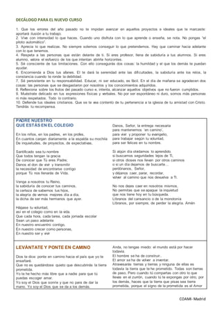 COAMI- Madrid
DECÁLOGO PARA EL NUEVO CURSO
1. Que los errores del año pasado no te impidan avanzar en aquellos proyectos e ideales que te marcaste:
aportará ilusión a tu trabajo.
2. Vive con intensidad lo que haces. Cuando uno disfruta con lo que aprende o enseña, se nota. No pongas “el
piloto automático”.
3. Aprecia lo que realizas. No siempre solemos conseguir lo que pretendemos. Hay que caminar hacia adelante
con lo que tenemos.
4. Respeta a las personas que están delante de ti. Si eres profesor, llena de sabiduría a tus alumnos. Si eres
alumno, valora el esfuerzo de los que intentan abrirte horizontes.
5. Sé consciente de tus limitaciones. Con ello conseguirás dos cosas: la humildad y el que los demás te puedan
ayudar.
6. Encomienda a Dios tus afanes. El te dará la serenidad ante las dificultades, la sabiduría ante los retos, la
constancia cuando te ronde la debilidad.
7. Sé persistente en tu responsabilidad. Educar, ni ser educado, es fácil. En el día de mañana se agradecen dos
cosas: las personas que se desgastaron por nosotros y los conocimientos adquiridos.
8. Reflexiona sobre los frutos del pasado curso e, intenta, alcanzar aquellos objetivos que no fueron cumplidos.
9. Muéstrate delicado en tus expresiones físicas y verbales. No por ser espontáneo ni duro, somos más personas
ni más respetados. Todo lo contrario.
10. Defiende tus ideales cristianos. Que se te vea contento de tu pertenencia a la iglesia de tu amistad con Cristo.
Tendrás tu recompensa.
PADRE NUESTRO
QUE ESTÁS EN EL COLEGIO
En los niños, en los padres, en los profes,
En cuantos cargan diariamente a la espalda su mochila
De inquietudes, de proyectos, de expectativas,
Santificado sea tu nombre
Que todos tengan la gracia
De conocer que Tú eres Padre;
Danos el don de vivir y transmitir
la necesidad de encontrarse contigo
porque Tú nos llenarás de Vida.
Venga a nosotros tu Reino,
la sabiduría de conocer tus caminos,
la certeza de sabernos tus hijos,
la alegría de vernos mejores día a día,
la dicha de ser más hermanos que ayer.
Hágase tu voluntad,
así en el colegio como en la vida.
Que cada hora, cada tarea, cada jornada escolar
Sean un paso adelante
En nuestro encuentro contigo,
En nuestro crecer como personas,
En nuestro ser y vivir
Danos, Señor, la entrega necesaria
para mantenernos ‘en camino’,
para vivir y proponer tu evangelio,
para trabajar según tu voluntad,
para ser felices en tu nombre.
Si algún día olvidamos lo aprendido
si buscamos seguridades lejos de Ti,
si otros dioses nos llevan por otros caminos
o si un día dejamos de buscarte…
perdónanos, Señor,
y déjanos caer, parar, recordar,
volver al camino que nos devuelva a Ti.
No nos dejes caer en nosotros mismos,
No permitas que se apague la inquietud
que nos tiene hoy en tu búsqueda.
Líbranos del cansancio o de la monotonía
Líbranos, por siempre, de perder la alegría. Amén
LEVÁNTATE Y PONTE EN CAMINO
Dios te dice: ponte en camino hacia el país que yo te
enseñaré.
Que no es quedándose quieto que descubrirás la tierra
prometida.
Yo te he hecho más libre que a nadie para que tú
puedas escoger amar.
Yo soy el Dios que sonríe y que no para de dar la
mano. Yo soy el Dios que se da a los demás.
Anda, no tengas miedo: el mundo está por hacer
todavía.
El hombre se ha de construir..
El amor se ha de volver a inventar.
Atravesarás tierras y tierras y ninguna de ellas es
todavía la tierra que te he prometido. Todas son tierras
de paso. Pero cuando tú compartas con otro lo que
llevas en el zurrón, cuando tú te expongas por otro, por
los demás, haces que la tierra que pisas sea tierra
prometida, porque el signo de la prometida es el Amor
 