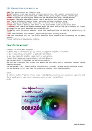 COAMI- Madrid
Utensilios cristianos para el curso
Lápiz Para apuntar aquello que merezca la pena
Goma Para borrar, no del papel y sí de la memoria, lo que nos hace sufrir o paraliza nuestro dinamismo.
Mochila Para guardar lo imprescindible para ser feliz: amistad, ayuda, alegría, serenidad, reflexión, paz.
Gafas Para no dejar pasar de largo las sensaciones que pueden hacernos más y mejores personas
Sacapuntas Para afinar nuestra personalidad, para no “sacar punta” a los defectos de los demás.
Lupa Para ser prudentes en nuestros juicios y precavidos con lo que nos dicen y vemos
Agenda Para apuntar aquello donde, sin excusa y con valentía, hemos de estar presentes.
Compás Para marcar la diferencia entre el bien y el mal, para delimitar aquello que nos puede dañar.
Calculadora Para saber sumar aquellos instantes en los que hemos realizado algo por los demás y, por lo tanto,
las horas en las que hemos aumentado y no restado felicidad.
Tijeras Para cortar, de nuestras palabras y actos, todo aquello que incita a la violencia, al gamberrismo o a la
pereza.
Libros Para adentrarnos en la sabiduría y adquirir una óptica de la historia y del mundo.
Cruz Para comprender que, sin Dios, nuestra educación no es íntegra ni está acompañada por una fuerza
suprema.
Para dar testimonio de lo que somos: cristianos.
ORACIÓN DEL ALUMNO
Comienza una nueva etapa en mi vida.
Sí; Señor. Porque, este momento que voy a iniciar, es un período irrepetible. Ya no volverá.
Lo que no haga, tal vez, nunca tendré la oportunidad de realizarlo.
Lo que haga, repercutirá para bien o para mal en un futuro próximo.
Por eso, Señor, quiero que me acompañes en este inicio del curso:
Que me des ILUSION. Para iniciarlo con optimismo y ambición.
Que me des HUMILDAD. Para acoger todo aquello que sea bueno para mi crecimiento personal, cultural,
intelectual y cristiano.
Que me des DOCILIDAD. Para no provocar situaciones que, a la corta o a la larga, puedan condicionar mi vida.
Que me des DELICADEZA. Para tratar con respeto a las personas y a las cosas de alrededor.
Señor;
Tú sólo eres perfecto. Y por ello mismo, porque yo soy hijo tuyo, quisiera que me ayudases a superarme, cada
día, en aquello que me haga crecer y prepararme, como persona y como cristiano.
Amén.
 