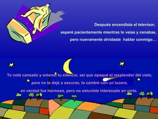 esperé pacientemente mientras lo veìas y cenabas, pero nuevamente olvidaste  hablar conmigo… pero no te dejé a oscuras, lo cambié con un lucero, Después encendiste el televisor,  Te noté cansado y entendí tu silencio, así que opaqué el resplandor del cielo, en verdad fue hermoso, pero no estuviste interesado en verlo.  