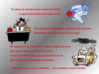 Te observé mientras ibas rumbo al trabajo
y esperé pacientemente todo el día.

Con todas tus actividades supongo que estabas
demasiado ocupado para decirme algo.

De regreso ví tu cansancio y quise rociarte un poco
para que el agua se llevara tu estrés,
pensé agradarte para que así pensaras en mi,
pero enfurecido ofendiste mi nombre.
Deseaba tanto que me hablaras… aún quedaba mucho tiempo.

 