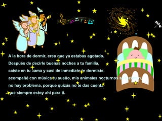 A la hora de dormir, creo que ya estabas agotado.
Después de decirle buenas noches a tu familia,
caíste en tu cama y casi de inmediato te dormiste,
acompañé con música tu sueño, mis animales nocturnos se lucieron,
no hay problema, porque quizás no te das cuenta
que siempre estoy ahí para ti.

 