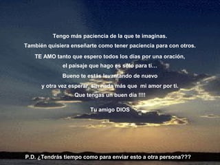Tengo más paciencia de la que te imaginas.
También quisiera enseñarte como tener paciencia para con otros.
TE AMO tanto que espero todos los días por una oración,
el paisaje que hago es sólo para ti…
Bueno te estás levantando de nuevo
y otra vez esperar, sin nada más que mi amor por ti.
Que tengas un buen día !!!!
Tu amigo DIOS

P.D. ¿Tendrás tiempo como para enviar esto a otra persona???

 