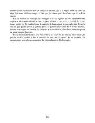 número cuatro te dice que eres un conductor pésimo, que si lo llega a saber no viene de
viaje. Mientras, el último amigo, te dice que por favor quites la música, que le molesta
mucho.
Son un montón de mensajes que te llegan a la vez, algunos de ellos tremendamente
negativos, otros contradictorios entre sí, pero al final el que tiene el control del coche
sigues siendo tú. Tú puedes tomar la decisión de hacia dónde ir, qué velocidad llevar, la
música que quieres poner y cuándo parar. El pensamiento actúa de la misma manera,
aunque nos vengan un montón de imágenes y pensamientos a la cabeza, somos capaces
de tomar nuestra dirección.
Si una mañana te levantas y tu pensamiento es: «Hoy no me apetece hacer nada», tú
puedes decidir vestirte e irte a caminar un rato por el monte. Es tu decisión, los
pensamientos son solo pensamientos. Tú tienes el control. No lo olvides.
100
 