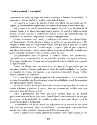 Técnica opcional 2. Amabilidad
Seguramente te sonará raro que una técnica se dedique a fomentar la amabilidad. Te
preguntarás cómo va a influir ser amable en tu estado de ánimo.
V
oy a pedirte un ejercicio de reflexión. Piensa en la última vez que hiciste algo por
alguien. ¿Cómo te sentiste? Seguramente, una sensación de bienestar inundó tu cuerpo.
Hay personas a las que les cuesta bastante poco ir haciendo actos altruistas por el
mundo. Ayudan a los demás sin esperar nada a cambio. En general, a todos nos gusta
hacerlo, pero hay veces que la vergüenza nos paraliza y no nos deja dar rienda suelta a la
amabilidad. No pasa nada, simplemente es cuestión de proponérselo.
Como te he contado, a mí, cuando era más joven, me costaba especialmente hablar
con desconocidos. Por ello, durante la carrera, me esforcé en superarlo poco a poco. Me
obligaba a hablar cada día con personas nuevas hasta que poco a poco dejé de sentir
ansiedad en estas situaciones. Te confieso que le empecé a pillar el gusto a ayudar a
completos desconocidos. Incluso muchos días le compraba un bocadillo a alguien que
pedía en la calle o intentaba ayudar a señoras a cruzar de acera.
Mis pensamientos antes de ejecutar la conducta amable eran catastrofistas.
Anticipaba que la persona me diría que no necesitaba mi ayuda y me pondría mala cara.
Pero nunca sucedió esto. Siempre que he hecho algo de esto he recibido una respuesta
de agradecimiento.
Durante los últimos años, una rama de la psicología se ha preocupado por las
emociones positivas. Durante mucho tiempo fueron las grandes olvidadas. Los estudios
se centraban en personas con trastornos y las emociones de ansiedad y tristeza recibían
toda la atención de los científicos.
Con el desarrollo de la psicología positiva se ha puesto énfasis en la otra cara de la
moneda. Los estudios han demostrado que ejercer la amabilidad es una de las conductas
clave para mejorar nuestro bienestar.
Por ello he decidido incluir aquí esta técnica. No quiero que este libro se centre en
ayudar solamente a gestionar la tristeza, sino que pretendo que también sirva para
mejorar el grado de bienestar general.
Vamos a promocionar una virtud que todos tenemos, pero que en general
practicamos menos de lo que deberíamos. Estoy hablando precisamente de la técnica que
te presento, de la amabilidad. Ser amable no solo es bueno para el que recibe la
conducta, sino para el que la emite.
La amabilidad es una de las virtudes que engrandecen al ser humano. Es una virtud
que contribuye a un mundo mejor, que nos hace ser conscientes de las emociones de los
demás, nos ayuda a empatizar y genera cotas de bienestar muy altas.
Como te contaba en el capítulo anterior, los humanos somos seres sociales, por lo
104
 