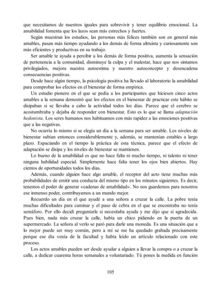 que necesitamos de nuestros iguales para sobrevivir y tener equilibrio emocional. La
amabilidad fomenta que los lazos sean más estrechos y fuertes.
Según muestran los estudios, las personas más felices también son en general más
amables, pasan más tiempo ayudando a los demás de forma altruista y curiosamente son
más eficientes y productivas en su trabajo.
Ser amable te ayuda a percibir a los demás de forma positiva, aumenta la sensación
de pertenencia a la comunidad, disminuye la culpa y el malestar, hace que nos sintamos
privilegiados, mejora nuestra autoestima y nuestro autoconcepto y desencadena
consecuencias positivas.
Desde hace algún tiempo, la psicología positiva ha llevado al laboratorio la amabilidad
para comprobar los efectos en el bienestar de forma empírica.
Un estudio pionero en el que se pedía a los participantes que hiciesen cinco actos
amables a la semana demostró que los efectos en el bienestar de practicar este hábito se
disipaban si se llevaba a cabo la actividad todos los días. Parece que el cerebro se
acostumbraba y dejaba de responder con bienestar. Esto es lo que se llama adaptación
hedonista. Los seres humanos nos habituamos con más rapidez a las emociones positivas
que a las negativas.
No ocurría lo mismo si se elegía un día a la semana para ser amable. Los niveles de
bienestar subían entonces considerablemente y, además, se mantenían estables a largo
plazo. Espaciando en el tiempo la práctica de esta técnica, parece que el efecto de
adaptación se disipa y los niveles de bienestar se mantienen.
Lo bueno de la amabilidad es que no hace falta ni mucho tiempo, ni talento ni tener
ninguna habilidad especial. Simplemente hace falta tener los ojos bien abiertos. Hay
cientos de oportunidades todos los días.
Además, cuando alguien hace algo amable, el receptor del acto tiene muchas más
probabilidades de emitir una conducta del mismo tipo en los minutos siguientes. Es decir,
tenemos el poder de generar «cadenas de amabilidad». No nos guardemos para nosotros
ese inmenso poder, contribuyamos a un mundo mejor.
Recuerdo un día en el que ayudé a una señora a cruzar la calle. La pobre tenía
muchas dificultades para caminar y el paso de cebra en el que se encontraba no tenía
semáforo. Por ello decidí preguntarle si necesitaba ayuda y me dijo que sí agradecida.
Pues bien, nada más cruzar la calle, había un chico pidiendo en la puerta de un
supermercado. La señora al verlo se paró para darle una moneda. Es una situación que a
lo mejor puede ser muy común, pero a mí se me ha quedado grabada precisamente
porque ese día venía de la facultad y había leído un artículo relacionado con este
proceso.
Los actos amables pueden ser desde ayudar a alguien a llevar la compra o a cruzar la
calle, a dedicar cuarenta horas semanales a voluntariado. Tú pones la medida en función
105
 