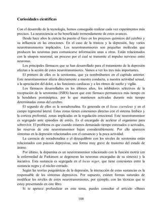 Curiosidades científicas
Con el desarrollo de la tecnología, hemos conseguido realizar cada vez experimentos más
precisos. La neurociencia se ha beneficiado tremendamente de estos avances.
Desde hace años la ciencia ha puesto el foco en los procesos químicos del cerebro y
su influencia en las emociones. En el caso de la tristeza y la depresión, hay varios
neurotransmisores implicados. Los neurotransmisores son pequeñas moléculas que
producen las neuronas para comunicarse información unas a otras. Están relacionados
con la sinapsis neuronal, un proceso por el cual se transmite el impulso nervioso entre
neuronas.
Los principales fármacos que se han desarrollado para el tratamiento de la depresión
afectan a la acción de estos neurotransmisores. Vamos a ver los tres más importantes.
El primero de ellos es la serotonina, que ya nombrábamos en el capítulo anterior.
Este neurotransmisor afecta directamente a nuestra conducta, a nuestra actividad sexual,
a la apreciación del dolor, a las funciones cardíacas y a los ritmos de sueño y vigilia.
Los fármacos desarrollados en los últimos años, los inhibidores selectivos de la
receptación de la serotonina (ISRS) hacen que este fármaco permanezca más tiempo en
la hendidura postsináptica, por lo que mantienen activadas durante más tiempo
determinadas zonas del cerebro.
El segundo de ellos es la noradrenalina. Es generada en el locus coeruleus y en el
campo tegmental lateral. Estas zonas tienen conexiones directas con el sistema límbico y
la corteza prefrontal, zonas implicadas en la regulación emocional. Este neurotransmisor
es segregado ante episodios de estrés. Es el encargado de acelerar el organismo para
sobrevivir. El problema es que cuando estamos demasiado tiempo estresados o activados,
las reservas de este neurotransmisor bajan considerablemente. Por ello aparecen
síntomas en la depresión relacionados con el cansancio y la poca actividad.
La carencia de noradrenalina o el desequilibrio con los niveles de serotonina están
relacionados con psicosis depresivas, una forma muy grave de trastorno del estado de
ánimo.
Por último, la dopamina es un neurotransmisor relacionado con la función motriz (en
la enfermedad de Parkinson se degeneran las neuronas encargadas de su síntesis) y la
iniciativa. Esta sustancia es segregada en el locus niger, que tiene conexiones entre la
sustancia negra y el núcleo estriado.
Según las teorías psiquiátricas de la depresión, la interacción de estas sustancias es la
responsable de los síntomas depresivos. Por supuesto, existen formas naturales de
modificar los niveles de estos neurotransmisores, por ejemplo, con las técnicas que te
estoy presentando en este libro.
Si te apetece profundizar en este tema, puedes consultar el artículo «Bases
108
 