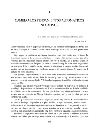 4
CAMBIAR LOS PENSAMIENTOS AUTOMÁTICOS
NEGATIVOS
Si no actúas como piensas, vas a terminar pensando como actúas.
BLAISE PASCAL
Como ya hemos visto en capítulos anteriores, el ser humano no interpreta de forma cien
por cien fidedigna la realidad. Siempre tiene un mapa mental de esta que puede estar
sesgado.
Este mapa va cambiando de forma dinámica. Las experiencias que vivimos, las
situaciones nuevas a las que nos enfrentamos o incluso las conversaciones con otras
personas pueden modificar nuestra manera de ver el mundo. Es la forma natural de
actuar de nuestro cerebro. Después de todo, el pensamiento y las emociones surgieron en
un momento de la evolución para ayudarnos a adaptarnos a nuestro medio. No tendría
sentido que en un mundo tan cambiante como este nuestra forma de interpretar la
realidad no fuese dinámica.
Por ejemplo, seguramente hace unos años no te planteabas mantener conversaciones
con personas que están al otro lado del mundo y hoy es algo relativamente normal.
Nuestras creencias han cambiado. Y lo han hecho porque la realidad nos ha demostrado
que es posible.
Imagínate que llevases viviendo veinticinco años aislado en un pueblo sin acceso a la
tecnología. Seguramente tu forma de ver la vida, en este sentido, no habría cambiado.
No habrías tenido la oportunidad de ver que hablar por videoconferencia con una
persona que se encuentra en Nueva Zelanda es posible, por lo que creerías que no se
puede llevar a cabo.
Con los pensamientos automáticos negativos ocurre algo similar. Si nos mantenemos
en nuestra burbuja, creyéndonos a pies juntillas lo que pensamos, nunca vamos a
enfrentarnos a las situaciones que nos demuestren lo contrario. Por ejemplo, si creyera
que soy un pésimo escritor y que lo que escribo no le va a gustar a nadie, es muy
probable que jamás hubiera empezado este libro, por lo que seguiría pensando lo mismo.
Tenemos la capacidad de cambiar la forma en la que vemos la realidad. Podemos
adoptar una visión que nos haga menos daño y se adapte mejor a la realidad. ¿Por qué
111
 