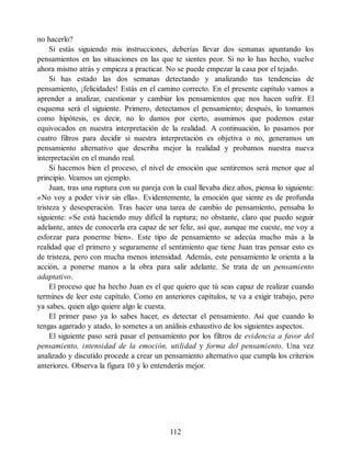 no hacerlo?
Si estás siguiendo mis instrucciones, deberías llevar dos semanas apuntando los
pensamientos en las situaciones en las que te sientes peor. Si no lo has hecho, vuelve
ahora mismo atrás y empieza a practicar. No se puede empezar la casa por el tejado.
Si has estado las dos semanas detectando y analizando tus tendencias de
pensamiento, ¡felicidades! Estás en el camino correcto. En el presente capítulo vamos a
aprender a analizar, cuestionar y cambiar los pensamientos que nos hacen sufrir. El
esquema será el siguiente. Primero, detectamos el pensamiento; después, lo tomamos
como hipótesis, es decir, no lo damos por cierto, asumimos que podemos estar
equivocados en nuestra interpretación de la realidad. A continuación, lo pasamos por
cuatro filtros para decidir si nuestra interpretación es objetiva o no, generamos un
pensamiento alternativo que describa mejor la realidad y probamos nuestra nueva
interpretación en el mundo real.
Si hacemos bien el proceso, el nivel de emoción que sentiremos será menor que al
principio. Veamos un ejemplo.
Juan, tras una ruptura con su pareja con la cual llevaba diez años, piensa lo siguiente:
«No voy a poder vivir sin ella». Evidentemente, la emoción que siente es de profunda
tristeza y desesperación. Tras hacer una tarea de cambio de pensamiento, pensaba lo
siguiente: «Se está haciendo muy difícil la ruptura; no obstante, claro que puedo seguir
adelante, antes de conocerla era capaz de ser feliz, así que, aunque me cueste, me voy a
esforzar para ponerme bien». Este tipo de pensamiento se adecúa mucho más a la
realidad que el primero y seguramente el sentimiento que tiene Juan tras pensar esto es
de tristeza, pero con mucha menos intensidad. Además, este pensamiento le orienta a la
acción, a ponerse manos a la obra para salir adelante. Se trata de un pensamiento
adaptativo.
El proceso que ha hecho Juan es el que quiero que tú seas capaz de realizar cuando
termines de leer este capítulo. Como en anteriores capítulos, te va a exigir trabajo, pero
ya sabes, quien algo quiere algo le cuesta.
El primer paso ya lo sabes hacer, es detectar el pensamiento. Así que cuando lo
tengas agarrado y atado, lo sometes a un análisis exhaustivo de los siguientes aspectos.
El siguiente paso será pasar el pensamiento por los filtros de evidencia a favor del
pensamiento, intensidad de la emoción, utilidad y forma del pensamiento. Una vez
analizado y discutido procede a crear un pensamiento alternativo que cumpla los criterios
anteriores. Observa la figura 10 y lo entenderás mejor.
112
 