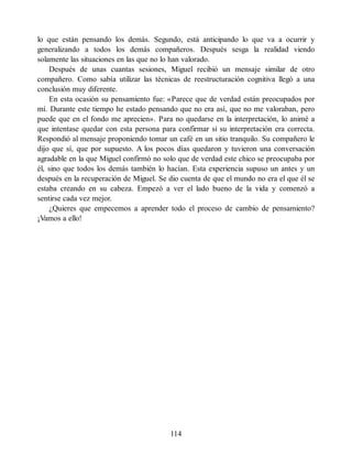 lo que están pensando los demás. Segundo, está anticipando lo que va a ocurrir y
generalizando a todos los demás compañeros. Después sesga la realidad viendo
solamente las situaciones en las que no lo han valorado.
Después de unas cuantas sesiones, Miguel recibió un mensaje similar de otro
compañero. Como sabía utilizar las técnicas de reestructuración cognitiva llegó a una
conclusión muy diferente.
En esta ocasión su pensamiento fue: «Parece que de verdad están preocupados por
mí. Durante este tiempo he estado pensando que no era así, que no me valoraban, pero
puede que en el fondo me aprecien». Para no quedarse en la interpretación, lo animé a
que intentase quedar con esta persona para confirmar si su interpretación era correcta.
Respondió al mensaje proponiendo tomar un café en un sitio tranquilo. Su compañero le
dijo que sí, que por supuesto. A los pocos días quedaron y tuvieron una conversación
agradable en la que Miguel confirmó no solo que de verdad este chico se preocupaba por
él, sino que todos los demás también lo hacían. Esta experiencia supuso un antes y un
después en la recuperación de Miguel. Se dio cuenta de que el mundo no era el que él se
estaba creando en su cabeza. Empezó a ver el lado bueno de la vida y comenzó a
sentirse cada vez mejor.
¿Quieres que empecemos a aprender todo el proceso de cambio de pensamiento?
¡Vamos a ello!
114
 