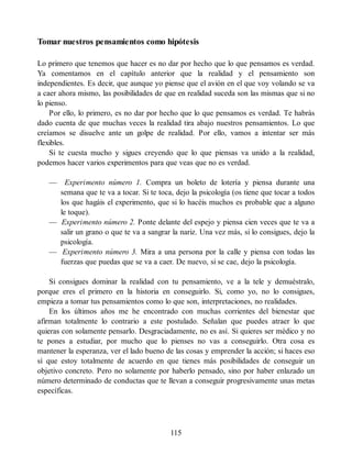 Tomar nuestros pensamientos como hipótesis
Lo primero que tenemos que hacer es no dar por hecho que lo que pensamos es verdad.
Ya comentamos en el capítulo anterior que la realidad y el pensamiento son
independientes. Es decir, que aunque yo piense que el avión en el que voy volando se va
a caer ahora mismo, las posibilidades de que en realidad suceda son las mismas que si no
lo pienso.
Por ello, lo primero, es no dar por hecho que lo que pensamos es verdad. Te habrás
dado cuenta de que muchas veces la realidad tira abajo nuestros pensamientos. Lo que
creíamos se disuelve ante un golpe de realidad. Por ello, vamos a intentar ser más
flexibles.
Si te cuesta mucho y sigues creyendo que lo que piensas va unido a la realidad,
podemos hacer varios experimentos para que veas que no es verdad.
— Experimento número 1. Compra un boleto de lotería y piensa durante una
semana que te va a tocar. Si te toca, dejo la psicología (os tiene que tocar a todos
los que hagáis el experimento, que si lo hacéis muchos es probable que a alguno
le toque).
— Experimento número 2. Ponte delante del espejo y piensa cien veces que te va a
salir un grano o que te va a sangrar la nariz. Una vez más, si lo consigues, dejo la
psicología.
— Experimento número 3. Mira a una persona por la calle y piensa con todas las
fuerzas que puedas que se va a caer. De nuevo, si se cae, dejo la psicología.
Si consigues dominar la realidad con tu pensamiento, ve a la tele y demuéstralo,
porque eres el primero en la historia en conseguirlo. Si, como yo, no lo consigues,
empieza a tomar tus pensamientos como lo que son, interpretaciones, no realidades.
En los últimos años me he encontrado con muchas corrientes del bienestar que
afirman totalmente lo contrario a este postulado. Señalan que puedes atraer lo que
quieras con solamente pensarlo. Desgraciadamente, no es así. Si quieres ser médico y no
te pones a estudiar, por mucho que lo pienses no vas a conseguirlo. Otra cosa es
mantener la esperanza, ver el lado bueno de las cosas y emprender la acción; si haces eso
sí que estoy totalmente de acuerdo en que tienes más posibilidades de conseguir un
objetivo concreto. Pero no solamente por haberlo pensado, sino por haber enlazado un
número determinado de conductas que te llevan a conseguir progresivamente unas metas
específicas.
115
 
