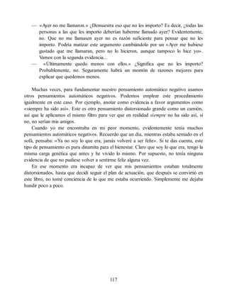 — «Ayer no me llamaron.» ¿Demuestra eso que no les importo? Es decir, ¿todas las
personas a las que les importo deberían haberme llamado ayer? Evidentemente,
no. Que no me llamasen ayer no es razón suficiente para pensar que no les
importo. Podría matizar este argumento cambiándolo por un «Ayer me hubiese
gustado que me llamaran, pero no lo hicieron, aunque tampoco lo hice yo».
Vamos con la segunda evidencia...
— «Últimamente quedo menos con ellos.» ¿Significa que no les importo?
Probablemente, no. Seguramente habrá un montón de razones mejores para
explicar que quedemos menos.
Muchas veces, para fundamentar nuestro pensamiento automático negativo usamos
otros pensamientos automáticos negativos. Podemos emplear este procedimiento
igualmente en este caso. Por ejemplo, anotar como evidencia a favor argumentos como
«siempre ha sido así». Este es otro pensamiento distorsionado grande como un camión,
así que le aplicamos el mismo filtro para ver que en realidad siempre no ha sido así, si
no, no serían mis amigos.
Cuando yo me encontraba en mi peor momento, evidentemente tenía muchos
pensamientos automáticos negativos. Recuerdo que un día, mientras estaba sentado en el
sofá, pensaba: «Ya no soy lo que era, jamás volveré a ser feliz». Si te das cuenta, este
tipo de pensamiento es pura dinamita para el bienestar. Claro que soy lo que era, tengo la
misma carga genética que antes y he vivido lo mismo. Por supuesto, no tenía ninguna
evidencia de que no pudiese volver a sentirme feliz alguna vez.
En ese momento era incapaz de ver que mis pensamientos estaban totalmente
distorsionados, hasta que decidí seguir el plan de actuación, que después se convirtió en
este libro, no tomé conciencia de lo que me estaba ocurriendo. Simplemente me dejaba
hundir poco a poco.
117
 