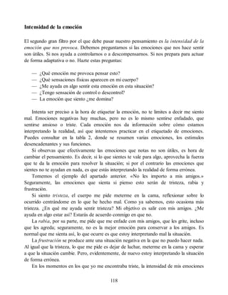 Intensidad de la emoción
El segundo gran filtro por el que debe pasar nuestro pensamiento es la intensidad de la
emoción que nos provoca. Debemos preguntarnos si las emociones que nos hace sentir
son útiles. Si nos ayuda a controlarnos o a descompensarnos. Si nos prepara para actuar
de forma adaptativa o no. Hazte estas preguntas:
— ¿Qué emoción me provoca pensar esto?
— ¿Qué sensaciones físicas aparecen en mi cuerpo?
— ¿Me ayuda en algo sentir esta emoción en esta situación?
— ¿Tengo sensación de control o descontrol?
— La emoción que siento ¿me domina?
Intenta ser preciso a la hora de etiquetar la emoción, no te limites a decir me siento
mal. Emociones negativas hay muchas, pero no es lo mismo sentirse enfadado, que
sentirse ansioso o triste. Cada emoción nos da información sobre cómo estamos
interpretando la realidad, así que intentemos practicar en el etiquetado de emociones.
Puedes consultar en la tabla 2, donde se resumen varias emociones, los estímulos
desencadenantes y sus funciones.
Si observas que efectivamente las emociones que notas no son útiles, es hora de
cambiar el pensamiento. Es decir, si lo que sientes te vale para algo, aprovecha la fuerza
que te da la emoción para resolver la situación; si por el contrario las emociones que
sientes no te ayudan en nada, es que estás interpretando la realidad de forma errónea.
Tomemos el ejemplo del apartado anterior. «No les importo a mis amigos.»
Seguramente, las emociones que sienta si pienso esto serán de tristeza, rabia y
frustración.
Si siento tristeza, el cuerpo me pide meterme en la cama, reflexionar sobre lo
ocurrido centrándome en lo que he hecho mal. Como ya sabemos, esto ocasiona más
tristeza. ¿En qué me ayuda sentir tristeza? Mi objetivo es salir con mis amigos. ¿Me
ayuda en algo estar así? Estarás de acuerdo conmigo en que no.
La rabia, por su parte, me pide que me enfade con mis amigos, que les grite, incluso
que les agreda; seguramente, no es la mejor emoción para conservar a los amigos. Es
normal que me sienta así, lo que ocurre es que estoy interpretando mal la situación.
La frustración se produce ante una situación negativa en la que no puedo hacer nada.
Al igual que la tristeza, lo que me pide es dejar de luchar, meterme en la cama y esperar
a que la situación cambie. Pero, evidentemente, de nuevo estoy interpretando la situación
de forma errónea.
En los momentos en los que yo me encontraba triste, la intensidad de mis emociones
118
 