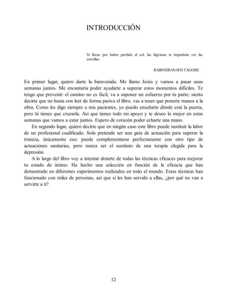 INTRODUCCIÓN
Si lloras por haber perdido el sol, las lágrimas te impedirán ver las
estrellas.
RABINDRANA
TH TAGORE
En primer lugar, quiero darte la bienvenida. Me llamo Jesús y vamos a pasar unas
semanas juntos. Me encantaría poder ayudarte a superar estos momentos difíciles. Te
tengo que prevenir: el camino no es fácil, va a suponer un esfuerzo por tu parte; siento
decirte que no basta con leer de forma pasiva el libro, vas a tener que ponerte manos a la
obra. Como les digo siempre a mis pacientes, yo puedo enseñarte dónde está la puerta,
pero tú tienes que cruzarla. Así que tienes todo mi apoyo y te deseo lo mejor en estas
semanas que vamos a estar juntos. Espero de corazón poder echarte una mano.
En segundo lugar, quiero decirte que en ningún caso este libro puede sustituir la labor
de un profesional cualificado. Solo pretende ser una guía de actuación para superar la
tristeza, únicamente eso; puede complementarse perfectamente con otro tipo de
actuaciones sanitarias, pero nunca ser el sustituto de una terapia elegida para la
depresión.
A lo largo del libro voy a intentar dotarte de todas las técnicas eficaces para mejorar
tu estado de ánimo. He hecho una selección en función de la eficacia que han
demostrado en diferentes experimentos realizados en todo el mundo. Estas técnicas han
funcionado con miles de personas, así que si les han servido a ellas, ¿por qué no van a
servirte a ti?
12
 