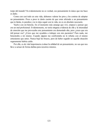 torpe del mundo? Si evidentemente no es verdad, ese pensamiento lo único que me hace
es daño.
Como con casi todo en esta vida, debemos valorar los pros y los contras de adoptar
un pensamiento. Poco a poco te darás cuenta de que estar aferrado a un pensamiento
que te limita, te paraliza y no te deja seguir con tu vida, no es en absoluto necesario.
Vuelvo con mi historia. En el momento más amargo que viví, empecé a pensar que
era un mal profesional. Evidentemente, no tenía ninguna evidencia de ello y la intensidad
de emoción que me provocaba este pensamiento era demasiado alta, pero ¿crees que era
útil pensar eso? ¿Crees que me ayudaba a trabajar con mis pacientes? Para nada, me
boicoteaba a mí mismo. Cuando alguien me confrontaba no le rebatía con el mismo
entusiasmo que antes. Nunca bajé los brazos, pero de haber seguido en aquella situación
seguramente habría caído.
Por ello, es de vital importancia evaluar la utilidad de un pensamiento, no sea que nos
lleve a actuar de forma dañina para nosotros mismos.
121
 