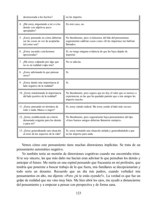 desmesurada a los hechos? no les importo.
4. ¿Me estoy etiquetando a mí o a los
demás con adjetivos poco
apropiados?
En este caso, no.
5. ¿Estoy pensando en cómo deberían
ser las cosas en vez de aceptarlas
tal como son?
No literalmente, pero si tirásemos del hilo del pensamiento
seguramente saldrían cosas como «Si les importase me habrían
llamado».
6. ¿Estoy sacando conclusiones
apresuradas?
Sí, no tengo ninguna evidencia de que les haya dejado de
importar.
7. ¿Me estoy culpando por algo que
no es en realidad culpa mía?
No se adecúa.
8. ¿Estoy adivinando lo que piensan
otros?
Sí.
9. ¿Estoy dando más importancia al
lado negativo de la realidad?
Sí.
10. ¿Estoy minimizando la importancia
del lado positivo de la realidad?
No literalmente, pero seguro que no doy el valor que se merece a
experiencias en las que ha quedado patente que a mis amigos les
importo mucho.
11. ¿Estoy pensando en términos de
todo o nada, blanco o negro?
Sí, estoy siendo radical. Me estoy yendo al lado más oscuro.
12. ¿Estoy estableciendo un criterio
demasiado exigente para los demás
o para mí?
No literalmente, pero seguramente haya pensamientos del tipo
«Unos buenos amigos deberían llamarme siempre».
13. ¿Estoy generalizando una situación
al resto de los aspectos de la vida?
Sí, estoy tomando una situación aislada y generalizándola a que
no les importo para nada.
Vemos cómo este pensamiento tiene muchas distorsiones implícitas. Se trata de un
pensamiento automático negativo.
Yo también tenía un montón de distorsiones cognitivas cuando me encontraba triste.
Si te soy sincero, las que más daño me hacían eran adivinar lo que pensaban los demás y
anticipar el futuro. Me metía en una espiral pensando que fracasaría en mi profesión, que
tendría que ponerme a buscar trabajo de lo que fuera, mis familiares se decepcionarían y
todo sería un desastre. Recuerdo que un día mis padres, cuando verbalicé mis
pensamientos en alto, me dijeron: «Pero ¿tú te estás oyendo?». La verdad es que fue un
golpe de realidad que me vino muy bien. Me hizo abrir los ojos, me ayudó a distanciarme
del pensamiento y a empezar a pensar con perspectiva y de forma sana.
123
 