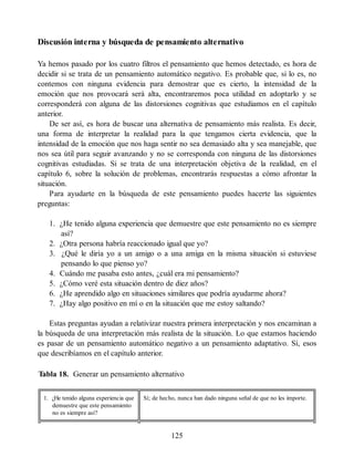 Discusión interna y búsqueda de pensamiento alternativo
Ya hemos pasado por los cuatro filtros el pensamiento que hemos detectado, es hora de
decidir si se trata de un pensamiento automático negativo. Es probable que, si lo es, no
contemos con ninguna evidencia para demostrar que es cierto, la intensidad de la
emoción que nos provocará será alta, encontraremos poca utilidad en adoptarlo y se
corresponderá con alguna de las distorsiones cognitivas que estudiamos en el capítulo
anterior.
De ser así, es hora de buscar una alternativa de pensamiento más realista. Es decir,
una forma de interpretar la realidad para la que tengamos cierta evidencia, que la
intensidad de la emoción que nos haga sentir no sea demasiado alta y sea manejable, que
nos sea útil para seguir avanzando y no se corresponda con ninguna de las distorsiones
cognitivas estudiadas. Si se trata de una interpretación objetiva de la realidad, en el
capítulo 6, sobre la solución de problemas, encontrarás respuestas a cómo afrontar la
situación.
Para ayudarte en la búsqueda de este pensamiento puedes hacerte las siguientes
preguntas:
1. ¿He tenido alguna experiencia que demuestre que este pensamiento no es siempre
así?
2. ¿Otra persona habría reaccionado igual que yo?
3. ¿Qué le diría yo a un amigo o a una amiga en la misma situación si estuviese
pensando lo que pienso yo?
4. Cuándo me pasaba esto antes, ¿cuál era mi pensamiento?
5. ¿Cómo veré esta situación dentro de diez años?
6. ¿He aprendido algo en situaciones similares que podría ayudarme ahora?
7. ¿Hay algo positivo en mí o en la situación que me estoy saltando?
Estas preguntas ayudan a relativizar nuestra primera interpretación y nos encaminan a
la búsqueda de una interpretación más realista de la situación. Lo que estamos haciendo
es pasar de un pensamiento automático negativo a un pensamiento adaptativo. Sí, esos
que describíamos en el capítulo anterior.
Tabla 18. Generar un pensamiento alternativo
1. ¿He tenido alguna experiencia que
demuestre que este pensamiento
no es siempre así?
Sí; de hecho, nunca han dado ninguna señal de que no les importe.
125
 