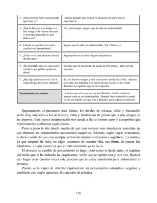 2. ¿Otra persona habría reaccionado
igual que yo?
Hubiese llamado para aclarar la situación sin darle mayor
importancia.
3. ¿Qué le diría yo a un amigo o a
una amiga en la misma situación
si estuviese pensando lo que
pienso yo?
No te preocupes, seguro que ha sido un malentendido.
4. Cuándo me pasaba esto antes,
¿cuál era mi pensamiento?
Seguro que ha sido un malentendido. V
oy a llamar yo.
5. ¿Cómo veré esta situación dentro
de diez años?
Seguramente no le daré ninguna importancia.
6. ¿He aprendido algo en situaciones
similares que podría ayudarme
ahora?
Siempre que he necesitado la ayuda de mis amigos, ellos me han
apoyado.
7. ¿Hay algo positivo en mí o en la
situación que me estoy saltando?
Sí, son buenos amigos y nos conocemos desde hace años. Además,
a mí ellos me importan y el hecho de que un día se me olvide
llamarlos no significa que no me importen.
Pensamiento alternativo Lo único que sé es que no me han llamado. Toda la evidencia
apunta a que es un malentendido. Siempre han respondido cuando
los he necesitado, así que voy a llamarlos para aclarar la situación.
Seguramente, si pensamos esto último, los niveles de tristeza, rabia y frustración
serán muy inferiores a los de tristeza, rabia y frustración de pensar que a mis amigos no
les importo. Esta nueva interpretación nos ayuda a dar el primer paso y comprobar que
efectivamente estábamos equivocados.
Poco a poco te irás dando cuenta de que casi siempre son situaciones parecidas las
que disparan los pensamientos automáticos negativos. Además, según vayas avanzando,
te darás cuenta de que casi siempre actúan las mismas distorsiones cognitivas. Es normal,
ya que después de todo, en algún momento de nuestra vida, esa forma de pensar fue
adaptativa. Lo que ocurre es que en este momento ya no lo es.
El proceso de cambio de pensamiento es largo, pero como te decía antes, si registras
del modo que te he indicado las cogniciones, verás que se repiten una y otra vez. Bastará
que hagas unas cuantas veces este proceso que te estoy enseñando para automatizar el
proceso.
Pronto serás capaz de detectar rápidamente un pensamiento automático negativo y
cambiarlo casi según aparezca. Es cuestión de práctica.
126
 