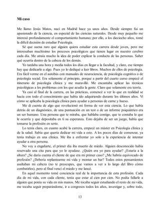 Mi caso
Me llamo Jesús Matos, nací en Madrid hace ya unos años. Desde siempre fui un
apasionado de la ciencia, en especial de las ciencias naturales. Desde muy pequeño me
interesó profundamente el comportamiento humano; por ello, a los dieciocho años, tomé
la difícil decisión de estudiar Psicología.
Sé que suena raro que alguien quiera estudiar esta carrera desde joven, pero me
interesaban muchísimo los procesos psicológicos que tienen lugar en nuestro cerebro
cada día. Me atraía mucho la idea de poder explicar la conducta de las personas. Saber
qué ocurría dentro de la cabeza de los demás.
Yo tardaba una hora y media todos los días en llegar a la facultad, y claro, ese tiempo
hay que dedicarlo a algo. Pues yo lo dediqué a leer libros. Muchos de ellos de psicología.
Era fácil verme en el autobús con manuales de neurociencia, de psicología cognitiva o de
psicología social. Era solamente el principio, porque a partir del cuarto curso empecé el
itinerario de psicología clínica y me maravilló. Me encantaba aplicar las técnicas
psicológicas a los problemas con los que acudía la gente. Claro que solamente era teoría.
Ya casi al final de la carrera, en las prácticas, comencé a ver lo que en realidad se
hacía con todo el conocimiento que había ido adquiriendo durante los últimos años. Vi
cómo se aplicaba la psicología clínica para ayudar a personas de carne y hueso.
Me di cuenta de algo que revolucionó mi forma de ver esta ciencia. Lo que había
detrás de un diagnóstico, de una puntuación en un test o de un informe psiquiátrico era
un ser humano. Una persona que te miraba, que hablaba contigo, que te contaba lo que
le ocurría y que depositaba en ti su esperanza. Esto dejaba de ser un juego, había que
tomarse la profesión en serio.
Lo tenía claro, en cuanto acabé la carrera, empecé un máster en Psicología clínica y
de la salud. Sabía que quería dedicar mi vida a esto. A los pocos días de comenzar, ya
tenía trabajo en una clínica. Me iba a enfrentar yo solo a la experiencia de intentar
ayudar a otra persona.
No voy a engañarte, el primer día iba muerto de miedo. Alguien desconocido había
reservado una cita para que yo lo ayudase. ¿Quién era yo para ayudar? ¿Estaría a la
altura? ¿Se daría cuenta el cliente de que era mi primer caso? ¿Me habría equivocado de
profesión? ¿Debería replantearme mi vida y montar un bar? Todos estos pensamientos
asaltaban mi cabeza (no te preocupes, que vamos a ver a lo largo del libro cómo
combatirlos), pero al final vencí el miedo y me lancé.
En aquel momento tomé conciencia real de la importancia de esta profesión. Cada
día de mi vida, con cada cliente, tenía que estar al cien por cien. No podía fallarle a
alguien que ponía su vida en mis manos. Me tocaba seguir estudiando el resto de mi vida,
me tocaba seguir preparándome, ir a congresos todos los años, investigar y, sobre todo,
13
 