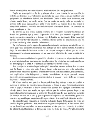 meses las emociones positivas asociadas a esta situación casi desaparecieron.
Según los investigadores, dar las gracias es mirar el lado positivo de nuestra vida, de
todo lo que tenemos y no valoramos, es disfrutar de todas estas cosas, es mantener una
perspectiva de abundancia frente a otra de escasez. Como se suele decir en la calle, ver
el vaso medio lleno y no medio vacío. Dar las gracias es no dar nada por sentado, no
esperar nada, estar agradecido por cada evento positivo de nuestro día a día. Evitar la
adaptación hedonista, revelarse ante la habituación a las cosas buenas. En resumen, es
tener aprecio por la vida.
La práctica de esta actitud supone centrarse en el presente, mantener la atención en
lo que está pasando aquí y ahora. El presente es lo único que tenemos, el pasado solo
existe en nuestra memoria y el futuro, por definición, es inexistente. Esta capacidad
permite apreciar la vida tal como es. Implica no luchar contra las circunstancias que no
podemos cambiar y saber apreciar cada minuto.
Te confieso que por lo menos dos veces al mes intento mostrarme agradecido por no
tener que viajar doscientos kilómetros para trabajar un lunes por la mañana. Cuando lo
hago, la sensación de bienestar vuelve a mi cuerpo. Aunque es cierto que no es tan
intensa como la primera semana que no me tocó coger el coche a las cinco y media de la
mañana.
Realizar esta actividad me ha permitido ralentizar el proceso de adaptación hedonista
y seguir disfrutando de esa sensación tan placentera. La verdad es que suelo acordarme
los domingos por la tarde. Y te confieso que se me pone media sonrisa.
Las ventajas de practicar la gratitud según los estudios son muchísimas. Las personas
que la llevan a cabo son más felices, tienen más energía, son más optimistas,
experimentan emociones positivas con más frecuencia, son más amables, más empáticas,
más espirituales, más indulgentes y menos materialistas. A mayor gratitud, menos
depresión, menos preocupaciones, menos miedo a la soledad —sobre todo, en personas
mayores— y menos envidia.
El primer motivo para practicar la gratitud desde hoy mismo es que te ayudará a
saborear al máximo las experiencias positivas que te brinda la vida. Conseguirás exprimir
todo el jugo y obtendrás la mayor satisfacción posible. Por ejemplo, actividades tan
triviales como darte una ducha de agua caliente por la mañana pueden llegar a ser
tremendamente placenteras con la utilización de esta técnica. Es algo que llevas haciendo
un montón de años en tu vida y que ha perdido la capacidad de emocionarte, pero si te
muestras agradecido por tener disponible agua caliente, la sensación de bienestar vuelve.
En segundo lugar, empezarás a centrarte en la parte buena de las cosas. Es como un
cambio de gafas graduadas. Nos pondremos las gafas del optimismo. Como hemos visto
en los dos últimos capítulos, no somos objetivos al cien por cien evaluando la realidad.
La última libertad humana es la decisión de cómo me tomo las cosas. Por ello, mostrarte
133
 