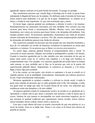 agradecido supone centrarte en la parte bonita del mundo. Te pongo un ejemplo.
Hay muchísimas personas que cuando llega el domingo por la tarde se pasan horas
anticipando la llegada del lunes por la mañana. No disfrutan nada el montón de horas que
tienen todavía para dedicarlas a lo que les dé la gana. Simplemente, se centran en el
futuro y olvidan lo más importante. Lo que está ocurriendo aquí y ahora.
En tercer lugar, expresar gratitud nos predispone a afrontar el estrés y los traumas.
Reinterpretaremos las situaciones estresantes con más facilidad. Nos veremos con más
recursos para hacer frente a circunstancias difíciles. Muchas veces, ante situaciones
traumáticas, nos vemos sin recursos para hacer frente a las demandas del ambiente. Esto
siempre produce estrés. Al mostrarnos agradecidos, fomentamos una visión de nosotros
mismos rebosante de herramientas y recursos. Por ello, nuestra autopercepción cambia y
las demandas del ambiente parecen más fáciles de afrontar.
Hay numerosos ejemplos de personas que han pasado por una situación traumática y
lejos de ver reducidos sus niveles de bienestar, consideran la experiencia un motor para
superarse a sí mismos. Es un proceso que se llama crecimiento postraumático.
En cuarto lugar, expresar gratitud fomenta el comportamiento ético y moral. Te
convertirá en mejor persona. Adoptar esta actitud te predispondrá a ayudar a los demás.
Cuando te muestras agradecido por la vida, también eres más consciente de los que no
tienen tanta suerte como tú, te vuelves más empático y a la larga esto fortalece tu
comportamiento ético. Por ejemplo, si te muestras agradecido por poder hacer la compra
cada semana, es muy probable que te fijes en la persona que está en la puerta del
supermercado pidiendo dinero. Seguramente, te conmueva su situación y, a lo mejor,
llegas a hacer algo para ayudarla.
Si te das cuenta, en este punto, esta técnica se superpone a la que te enseñé en el
capítulo anterior: la de la amabilidad. Generalmente, fomentando una solemos promover
la otra. Están estrechamente relacionadas.
Mostrarte agradecido te ayudará a ampliar y a reforzar tu círculo social. A nadie le
gusta estar rodeado de personas que se están quejando todo el día. Sin embargo, a todos
nos gusta tener un amigo que sabe ver la parte buena de las cosas. Las relaciones que
establezcas serán más duraderas y de más calidad.
Al expresar gratitud evitarás la comparación social y la envidia no se apoderará de ti.
Aprenderás a valorar más lo que tienes y prestarás más atención a todo lo bueno que te
ocurre. Sentirse de esta manera es incompatible con sentir emociones negativas, por lo
que practicar la gratitud conllevará que experimentes menos envidia, menos tristeza,
menos ansiedad, menos codicia, menos estrés y menos ira.
Creo que a estas alturas del texto ya estarás convencido de que esta práctica te va a
servir de mucho. Pues no se hable más. Vamos a ver cómo es la forma más efectiva de
ponerla en marcha.
134
 