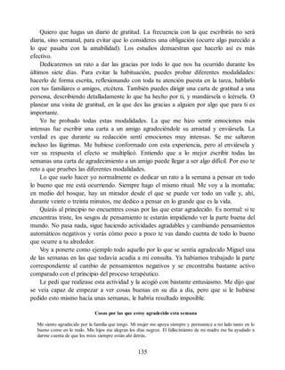 Quiero que hagas un diario de gratitud. La frecuencia con la que escribirás no será
diaria, sino semanal, para evitar que lo consideres una obligación (ocurre algo parecido a
lo que pasaba con la amabilidad). Los estudios demuestran que hacerlo así es más
efectivo.
Dedicaremos un rato a dar las gracias por todo lo que nos ha ocurrido durante los
últimos siete días. Para evitar la habituación, puedes probar diferentes modalidades:
hacerlo de forma escrita, reflexionando con toda tu atención puesta en la tarea, hablarlo
con tus familiares o amigos, etcétera. También puedes dirigir una carta de gratitud a una
persona, describiendo detalladamente lo que ha hecho por ti, y mandársela o leérsela. O
planear una visita de gratitud, en la que des las gracias a alguien por algo que para ti es
importante.
Yo he probado todas estas modalidades. La que me hizo sentir emociones más
intensas fue escribir una carta a un amigo agradeciéndole su amistad y enviársela. La
verdad es que durante su redacción sentí emociones muy intensas. Se me saltaron
incluso las lágrimas. Me hubiese conformado con esta experiencia, pero al enviársela y
ver su respuesta el efecto se multiplicó. Entiendo que a lo mejor escribir todas las
semanas una carta de agradecimiento a un amigo puede llegar a ser algo difícil. Por eso te
reto a que pruebes las diferentes modalidades.
Lo que suelo hacer yo normalmente es dedicar un rato a la semana a pensar en todo
lo bueno que me está ocurriendo. Siempre hago el mismo ritual. Me voy a la montaña;
en medio del bosque, hay un mirador desde el que se puede ver todo un valle y, ahí,
durante veinte o treinta minutos, me dedico a pensar en lo grande que es la vida.
Quizás al principio no encuentres cosas por las que estar agradecido. Es normal: si te
encuentras triste, los sesgos de pensamiento te estarán impidiendo ver la parte buena del
mundo. No pasa nada, sigue haciendo actividades agradables y cambiando pensamientos
automáticos negativos y verás cómo poco a poco te vas dando cuenta de todo lo bueno
que ocurre a tu alrededor.
V
oy a ponerte como ejemplo todo aquello por lo que se sentía agradecido Miguel una
de las semanas en las que todavía acudía a mi consulta. Ya habíamos trabajado la parte
correspondiente al cambio de pensamientos negativos y se encontraba bastante activo
comparado con el principio del proceso terapéutico.
Le pedí que realizase esta actividad y la acogió con bastante entusiasmo. Me dijo que
se veía capaz de empezar a ver cosas buenas en su día a día, pero que si le hubiese
pedido esto mismo hacía unas semanas, le habría resultado imposible.
Cosas por las que estoy agradecido esta semana
Me siento agradecido por la familia que tengo. Mi mujer me apoya siempre y permanece a mi lado tanto en lo
bueno como en lo malo. Mis hijos me alegran los días negros. El fallecimiento de mi madre me ha ayudado a
darme cuenta de que los míos siempre están ahí detrás.
135
 