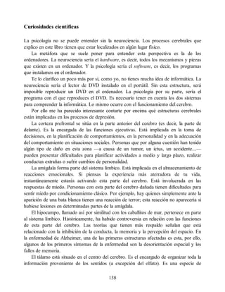 Curiosidades científicas
La psicología no se puede entender sin la neurociencia. Los procesos cerebrales que
explico en este libro tienen que estar localizados en algún lugar físico.
La metáfora que se suele poner para entender esta perspectiva es la de los
ordenadores. La neurociencia sería el hardware, es decir, todos los mecanismos y piezas
que existen en un ordenador. Y la psicología sería el software, es decir, los programas
que instalamos en el ordenador.
Te lo clarifico un poco más por si, como yo, no tienes mucha idea de informática. La
neurociencia sería el lector de DVD instalado en el portátil. Sin esta estructura, será
imposible reproducir un DVD en el ordenador. La psicología por su parte, sería el
programa con el que reproduces el DVD. Es necesario tener en cuenta los dos sistemas
para comprender la informática. Lo mismo ocurre con el funcionamiento del cerebro.
Por ello me ha parecido interesante contarte por encima qué estructuras cerebrales
están implicadas en los procesos de depresión.
La corteza prefrontal se sitúa en la parte anterior del cerebro (es decir, la parte de
delante). Es la encargada de las funciones ejecutivas. Está implicada en la toma de
decisiones, en la planificación de comportamientos, en la personalidad y en la adecuación
del comportamiento en situaciones sociales. Personas que por alguna cuestión han tenido
algún tipo de daño en esta zona —a causa de un tumor, un ictus, un accidente...—
pueden presentar dificultades para planificar actividades a medio y largo plazo, realizar
conductas extrañas o sufrir cambios de personalidad.
La amígdala forma parte del sistema límbico. Está implicada en el almacenamiento de
reacciones emocionales. Si piensas la experiencia más aterradora de tu vida,
instantáneamente estarás activando esta parte del cerebro. Está involucrada en las
respuestas de miedo. Personas con esta parte del cerebro dañada tienen dificultades para
sentir miedo por condicionamiento clásico. Por ejemplo, hay quienes simplemente ante la
aparición de una bata blanca tienen una reacción de terror; esta reacción no aparecería si
hubiese lesiones en determinadas partes de la amígdala.
El hipocampo, llamado así por similitud con los caballitos de mar, pertenece en parte
al sistema límbico. Históricamente, ha habido controversia en relación con las funciones
de esta parte del cerebro. Las teorías que tienen más respaldo señalan que está
relacionado con la inhibición de la conducta, la memoria y la percepción del espacio. En
la enfermedad de Alzheimer, una de las primeras estructuras afectadas es esta, por ello,
algunos de los primeros síntomas de la enfermedad son la desorientación espacial y los
fallos de memoria.
El tálamo está situado en el centro del cerebro. Es el encargado de organizar toda la
información proveniente de los sentidos (a excepción del olfato). Es una especie de
138
 