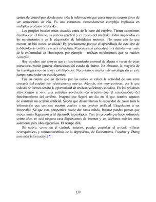 centro de control por donde pasa toda la información que capta nuestro cuerpo antes de
ser conscientes de ella. Es una estructura tremendamente compleja implicada en
múltiples procesos cerebrales.
Los ganglios basales están situados cerca de la base del cerebro. Tienen conexiones
directas con el tálamo, la corteza cerebral y el tronco del encéfalo. Están implicados en
los movimientos y en la adquisición de habilidades motoras. ¿Te suena eso de que
montar en bici nunca se olvida? Es precisamente porque el aprendizaje de este tipo de
habilidades se codifica en esta estructura. Personas con esta estructura dañada —a causa
de la enfermedad de Huntington, por ejemplo— realizan movimientos que no pueden
controlar.
Hay estudios que apoyan que el funcionamiento anormal de alguna o varias de estas
estructuras puede generar alteraciones del estado de ánimo. No obstante, la mayoría de
las investigaciones no apoya esta hipótesis. Necesitamos mucha más investigación en este
campo para poder ser concluyentes.
Ten en cuenta que las técnicas por las cuales se valora la actividad de una zona
concreta del cerebro son relativamente nuevas. Además, son muy costosas, por lo que
todavía no hemos tenido la oportunidad de realizar suficientes estudios. En los próximos
años vamos a vivir una auténtica revolución en relación con el conocimiento del
funcionamiento del cerebro. Imagina que llegará un día en el que seamos capaces
de construir un cerebro artificial. Supón que desarrollamos la capacidad de pasar toda la
información que contiene nuestro cerebro a un cerebro artificial. Llegaríamos a ser
inmortales. Sé que esta perspectiva puede dar hasta miedo. Incluso puedes pensar que
nunca jamás llegaremos a tal desarrollo tecnológico. Pero te recuerdo que hace solamente
veinte años en casi ninguna casa disponíamos de internet y los teléfonos móviles eran
solamente para altos ejecutivos. El tiempo dirá.
De nuevo, como en el capítulo anterior, puedes consultar el artículo «Bases
neuroquímicas y neuroanatómicas de la depresión», de Guadarrama, Escobar y Zhang
para más información.[*]
139
 
