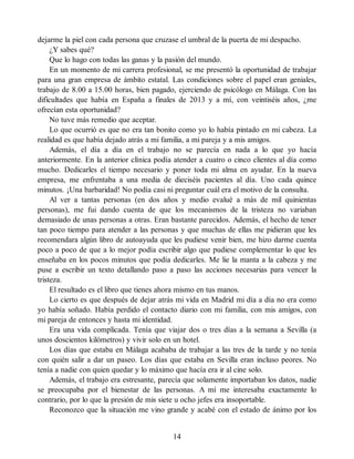 dejarme la piel con cada persona que cruzase el umbral de la puerta de mi despacho.
¿Y sabes qué?
Que lo hago con todas las ganas y la pasión del mundo.
En un momento de mi carrera profesional, se me presentó la oportunidad de trabajar
para una gran empresa de ámbito estatal. Las condiciones sobre el papel eran geniales,
trabajo de 8.00 a 15.00 horas, bien pagado, ejerciendo de psicólogo en Málaga. Con las
dificultades que había en España a finales de 2013 y a mí, con veintiséis años, ¿me
ofrecían esta oportunidad?
No tuve más remedio que aceptar.
Lo que ocurrió es que no era tan bonito como yo lo había pintado en mi cabeza. La
realidad es que había dejado atrás a mi familia, a mi pareja y a mis amigos.
Además, el día a día en el trabajo no se parecía en nada a lo que yo hacía
anteriormente. En la anterior clínica podía atender a cuatro o cinco clientes al día como
mucho. Dedicarles el tiempo necesario y poner toda mi alma en ayudar. En la nueva
empresa, me enfrentaba a una media de dieciséis pacientes al día. Uno cada quince
minutos. ¡Una barbaridad! No podía casi ni preguntar cuál era el motivo de la consulta.
Al ver a tantas personas (en dos años y medio evalué a más de mil quinientas
personas), me fui dando cuenta de que los mecanismos de la tristeza no variaban
demasiado de unas personas a otras. Eran bastante parecidos. Además, el hecho de tener
tan poco tiempo para atender a las personas y que muchas de ellas me pidieran que les
recomendara algún libro de autoayuda que les pudiese venir bien, me hizo darme cuenta
poco a poco de que a lo mejor podía escribir algo que pudiese complementar lo que les
enseñaba en los pocos minutos que podía dedicarles. Me lie la manta a la cabeza y me
puse a escribir un texto detallando paso a paso las acciones necesarias para vencer la
tristeza.
El resultado es el libro que tienes ahora mismo en tus manos.
Lo cierto es que después de dejar atrás mi vida en Madrid mi día a día no era como
yo había soñado. Había perdido el contacto diario con mi familia, con mis amigos, con
mi pareja de entonces y hasta mi identidad.
Era una vida complicada. Tenía que viajar dos o tres días a la semana a Sevilla (a
unos doscientos kilómetros) y vivir solo en un hotel.
Los días que estaba en Málaga acababa de trabajar a las tres de la tarde y no tenía
con quién salir a dar un paseo. Los días que estaba en Sevilla eran incluso peores. No
tenía a nadie con quien quedar y lo máximo que hacía era ir al cine solo.
Además, el trabajo era estresante, parecía que solamente importaban los datos, nadie
se preocupaba por el bienestar de las personas. A mí me interesaba exactamente lo
contrario, por lo que la presión de mis siete u ocho jefes era insoportable.
Reconozco que la situación me vino grande y acabé con el estado de ánimo por los
14
 