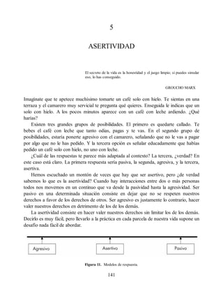 5
ASERTIVIDAD
El secreto de la vida es la honestidad y el juego limpio; si puedes simular
eso, lo has conseguido.
GROUCHO MARX
Imagínate que te apetece muchísimo tomarte un café solo con hielo. Te sientas en una
terraza y el camarero muy servicial te pregunta qué quieres. Enseguida le indicas que un
solo con hielo. A los pocos minutos aparece con un café con leche ardiendo. ¿Qué
harías?
Existen tres grandes grupos de posibilidades. El primero es quedarte callado. Te
bebes el café con leche que tanto odias, pagas y te vas. En el segundo grupo de
posibilidades, estaría ponerte agresivo con el camarero, señalando que no le vas a pagar
por algo que no le has pedido. Y la tercera opción es señalar educadamente que habías
pedido un café solo con hielo, no uno con leche.
¿Cuál de las respuestas te parece más adaptada al contexto? La tercera, ¿verdad? En
este caso está claro. La primera respuesta sería pasiva, la segunda, agresiva, y la tercera,
asertiva.
Hemos escuchado un montón de veces que hay que ser asertivo, pero ¿de verdad
sabemos lo que es la asertividad? Cuando hay interacciones entre dos o más personas
todos nos movemos en un continuo que va desde la pasividad hasta la agresividad. Ser
pasivo en una determinada situación consiste en dejar que no se respeten nuestros
derechos a favor de los derechos de otros. Ser agresivo es justamente lo contrario, hacer
valer nuestros derechos en detrimento de los de los demás.
La asertividad consiste en hacer valer nuestros derechos sin limitar los de los demás.
Decirlo es muy fácil, pero llevarlo a la práctica en cada parcela de nuestra vida supone un
desafío nada fácil de abordar.
Figura 11. Modelos de respuesta.
141
 