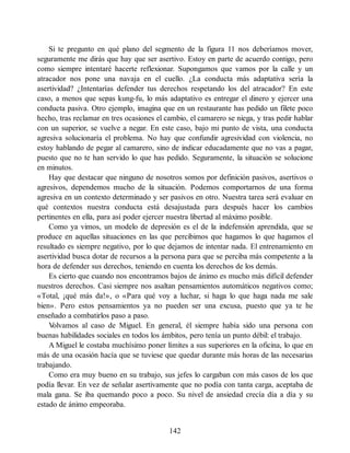 Si te pregunto en qué plano del segmento de la figura 11 nos deberíamos mover,
seguramente me dirás que hay que ser asertivo. Estoy en parte de acuerdo contigo, pero
como siempre intentaré hacerte reflexionar. Supongamos que vamos por la calle y un
atracador nos pone una navaja en el cuello. ¿La conducta más adaptativa sería la
asertividad? ¿Intentarías defender tus derechos respetando los del atracador? En este
caso, a menos que sepas kung-fu, lo más adaptativo es entregar el dinero y ejercer una
conducta pasiva. Otro ejemplo, imagina que en un restaurante has pedido un filete poco
hecho, tras reclamar en tres ocasiones el cambio, el camarero se niega, y tras pedir hablar
con un superior, se vuelve a negar. En este caso, bajo mi punto de vista, una conducta
agresiva solucionaría el problema. No hay que confundir agresividad con violencia, no
estoy hablando de pegar al camarero, sino de indicar educadamente que no vas a pagar,
puesto que no te han servido lo que has pedido. Seguramente, la situación se solucione
en minutos.
Hay que destacar que ninguno de nosotros somos por definición pasivos, asertivos o
agresivos, dependemos mucho de la situación. Podemos comportarnos de una forma
agresiva en un contexto determinado y ser pasivos en otro. Nuestra tarea será evaluar en
qué contextos nuestra conducta está desajustada para después hacer los cambios
pertinentes en ella, para así poder ejercer nuestra libertad al máximo posible.
Como ya vimos, un modelo de depresión es el de la indefensión aprendida, que se
produce en aquellas situaciones en las que percibimos que hagamos lo que hagamos el
resultado es siempre negativo, por lo que dejamos de intentar nada. El entrenamiento en
asertividad busca dotar de recursos a la persona para que se perciba más competente a la
hora de defender sus derechos, teniendo en cuenta los derechos de los demás.
Es cierto que cuando nos encontramos bajos de ánimo es mucho más difícil defender
nuestros derechos. Casi siempre nos asaltan pensamientos automáticos negativos como;
«Total, ¡qué más da!», o «Para qué voy a luchar, si haga lo que haga nada me sale
bien». Pero estos pensamientos ya no pueden ser una excusa, puesto que ya te he
enseñado a combatirlos paso a paso.
V
olvamos al caso de Miguel. En general, él siempre había sido una persona con
buenas habilidades sociales en todos los ámbitos, pero tenía un punto débil: el trabajo.
A Miguel le costaba muchísimo poner límites a sus superiores en la oficina, lo que en
más de una ocasión hacía que se tuviese que quedar durante más horas de las necesarias
trabajando.
Como era muy bueno en su trabajo, sus jefes lo cargaban con más casos de los que
podía llevar. En vez de señalar asertivamente que no podía con tanta carga, aceptaba de
mala gana. Se iba quemando poco a poco. Su nivel de ansiedad crecía día a día y su
estado de ánimo empeoraba.
142
 