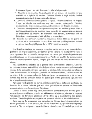 desconocer algo en concreto. Tenemos derecho a la ignorancia.
7. Derecho a no necesitar la aprobación de los demás. No tenemos por qué
depender de la opinión de terceros. Tenemos derecho a elegir nuestro camino,
independientemente de lo que piensen los demás.
8. Derecho a tomar decisiones ajenas a la lógica. Tenemos derecho a ser ilógicos.
A que los demás nos adviertan que nos estamos equivocando. Nosotros
asumiremos las consecuencias, así que, si tenemos que ser ilógicos, seámoslo.
9. Derecho a no comprender las expectativas ajenas. No tenemos por qué saber lo
que los demás esperan de nosotros, y por supuesto, no tenemos por qué cumplir
las expectativas de terceros. Si aceptamos este derecho, evitaremos caer en
distorsiones cognitivas como la de adivinar el pensamiento.
10. Derecho a no intentar alcanzar la perfección. Somos libres de no querer ser
perfectos, de aceptar nuestros errores, de no meternos presión para estar siempre
al cien por cien. Somos libres de dar el 50 % y sentirnos a gusto.
Los derechos asertivos, en resumen, pretenden que te atrevas a ser tu propio juez,
que tomes tus propias decisiones, que aceptes que no siempre vas a ser perfecto y que te
vas a equivocar. Eso sí, también hay que tener en cuenta que las demás personas que
nos rodean tienen sus propios derechos asertivos. Puedes ser amable, dar explicaciones y
tomar en cuenta opiniones ajenas, siempre que con ello no te estés traicionando a ti
mismo.
V
oy a contarte una anécdota de la que me siento especialmente orgulloso. Como he
ido contando durante todo el libro, el trabajo en el que estaba antes me tenía quemado.
Era una lucha constante entre mis siete jefes y mi ética. Ellos me pedían que obrase a
favor de la economía de la empresa, pisando, en muchas ocasiones, los derechos de los
pacientes. Si les preguntas a ellos, te dirán que jamás me presionaron, y de hecho se
cubrían muy bien las espaldas, nunca me pedían por escrito que hiciese algo, sino que
me lo sugerían amablemente.
Pero cada vez la presión era mayor, solicitaban reportes de cada cosa que hacía, me
llamaban de la central cada dos por tres, tenía que rellenar un montón de formularios
absurdos, etcétera; en fin, me tenían fiscalizado.
Cuando la cuerda estaba muy tensa, me llamaron por teléfono para decirme que a la
semana siguiente tendría una reunión por videoconferencia con un jefazo de la empresa.
Por supuesto, no desvelaron el motivo (el viejo truco de la incertidumbre para ponerte
nervioso). Yo me imaginaba lo que podía ser, pero aun así tenía la ansiedad disparada.
Sabía que me iba a presionar para que dejase mi ética de lado. Mis compañeros me
decían que le diese la razón en todo, que no me enfrentara a él, que se había cargado ya
a muchos. Yo, por mi parte, estaba decidido a plantarle cara. Es verdad que tenía un
146
 