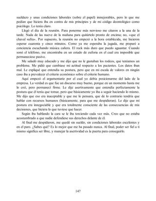 sueldazo y unas condiciones laborales (sobre el papel) inmejorables, pero lo que me
pedían que hiciera iba en contra de mis principios y de mi código deontológico como
psicólogo. Lo tenía claro.
Llegó el día de la reunión. Para ponerme más nervioso me citaron a la una de la
tarde. Nada de las nueve de la mañana para quitártelo pronto de encima; no, «que el
chaval sufra». Por supuesto, la reunión no empezó a la hora establecida, me hicieron
esperar cuarenta y cinco minutos. Como ya me esperaba la jugada, me preparé a
conciencia escuchando música cañera. El rock más duro que puedo aguantar. Cuando
sonó el teléfono, me encontraba en un estado de euforia en el cual era imposible que
permaneciese pasivo.
Me saludó muy educado y me dijo que no le gustaban los rodeos, que teníamos un
problema. Me pidió que cambiase mi actitud respecto a los pacientes. Los datos iban
mal. Le expliqué que entendía su postura, pero que en mi escala de valores en ningún
caso iba a prevalecer el criterio económico sobre el criterio humano.
Aquí empezó el argumentario por el cual yo debía posicionarme del lado de la
empresa. La verdad es que fue un discurso muy bueno, porque en un momento hasta me
lo creí, pero permanecí firme. Le dije asertivamente que entendía perfectamente la
postura que él tenía que tomar, pero que básicamente yo iba a seguir haciendo lo mismo.
Me dijo que eso era inaceptable y que me lo pensara, que de lo contrario tendría que
hablar con recursos humanos (básicamente, para que me despidieran). Le dije que mi
postura era innegociable y que era totalmente consciente de las consecuencias de mis
decisiones, que hiciera lo que tuviese que hacer.
Según iba hablando la cara se le iba torciendo cada vez más. Creo que no estaba
acostumbrado a que nadie defendiese sus derechos delante de él.
Al final me despidieron, me quedé sin sueldo, sin condiciones laborales excelentes y
en el paro. ¿Sabes qué? Es lo mejor que me ha pasado nunca. Al final, poder ser fiel a ti
mismo significa ser libre, y manejar la asertividad es la puerta para conseguirlo.
147
 