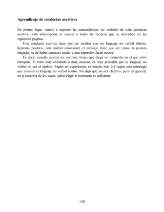 Aprendizaje de conductas asertivas
En primer lugar, vamos a exponer las características no verbales de toda conducta
asertiva. Esta información es común a todas las técnicas que se describen en las
siguientes páginas.
Una conducta asertiva tiene que ser emitida con un lenguaje no verbal abierto,
honesto, positivo, con control emocional; el mensaje tiene que ser claro, la postura
relajada, ha de haber contacto ocular y una expresión facial neutra.
Es decir, cuando quieras ser asertivo, tienes que elegir un momento en el que estés
tranquilo. Si estás muy enfadado o muy ansioso, es muy probable que tu lenguaje no
verbal no sea el óptimo. Según mi experiencia, es mucho más útil seguir esta estrategia
que ensayar el lenguaje no verbal neutro. No digo que no sea efectivo, pero en general,
en la mayoría de los casos, saber elegir el momento es suficiente.
149
 