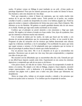 suelos. El primer verano en Málaga lo pasé tumbado en un sofá. ¿Cómo podía un
psicólogo deprimirse? Pues por los mismos procesos por los cuales los demás lo hacen.
Soy humano y ante esta situación me vine abajo.
Noté que empezaba a mirar el futuro sin esperanza, que me sentía mucho más
ansioso de lo que me había sentido nunca. Tenía presión en el pecho, me costaba
conciliar el sueño y cuando me despertaba era como si no hubiese pegado ojo. Perdí las
ganas de cocinar y empecé a alimentarme de forma muy poco sana. Dejé el deporte. Mis
aficiones ya no me llenaban. Mi guitarra se quedó guardada durante más de seis meses
en su funda. Notaba que algo malo estaba ocurriendo en mi cuerpo.
Confieso que al principio no presté atención a mis emociones y fingí que nada
ocurría. Me negaba a mí mismo el estado en el que estaba. Esto, lejos de ayudarme, hizo
que los síntomas se hicieran mucho más intensos.
Con el estado de ánimo por los suelos, sin nada que hacer por las tardes y con
decenas de personas pidiéndome que les recomendase un libro, se me ocurrió la idea.
Programé un plan de actuación con las técnicas que habían demostrado más eficacia
según las evidencias científicas y me lo autoapliqué. Fui escribiendo los pasos que tenía
que seguir semana a semana y lo fui adaptando para que cualquiera que no tuviese ni
idea de psicología lo pudiese hacer lo mismo que estaba haciendo yo.
Fue un proceso muy duro. Me vi en la situación en la que se encontraban mis
pacientes. Reconozco que en parte me vino muy bien para comprenderlos y empatizar
con ellos al cien por cien.
Me encontré con las dificultades que se encontraban ellos día a día. Entendí por qué
es tan difícil hacer deporte cuando estás triste. Experimenté en mis carnes los síntomas
depresivos y comprendí que salir de ese pozo es de héroes.
A los pocos meses, mi vida dio un vuelco. Poco a poco fui recuperando el estado de
ánimo y la sonrisa. Me adapté a mi vida en Málaga, empecé a hacer deporte, encontré
amigos espectaculares, volví a dedicarme a la psicología que realmente me llenaba,
comencé una página web y planté cara a todos mis jefes (hasta que felizmente me
despidieron).
Ahora no tengo jefes, trabajo en mi propia consulta y atiendo a las personas que
buscan mi ayuda como se merecen. Y te confieso que he recuperado la sonrisa.
15
 