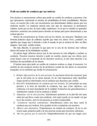Pedir un cambio de conducta que nos molesta
Esta técnica es enormemente valiosa para pedir un cambio de conducta a personas a las
que apreciamos, reduciendo al máximo las posibilidades de herir sensibilidades. Muchas
veces, en nuestro día a día, nos encontramos con determinados hábitos ajenos que nos
molestan mucho. La respuesta natural ante este tipo de situaciones es permanecer
callados, hasta que un día, de tanto callar, explotamos. Es lo que te contaba en apartados
anteriores: mantener una actitud pasiva durante un tiempo para pasar directamente a una
actitud agresiva.
Hemos de comunicarnos de forma real con los demás, sin máscaras. Mediante esta
fórmula podemos dejar de callarnos aquello que tanto nos afecta. Pero, ¡cuidado!, no
significa que tengas que ir diciendo a todo el mundo lo que te molesta de ellos sin filtro
ninguno. Ante todo, sentido común.
Sin más dilación, te presento la que para mí es una de las técnicas más valiosas
dentro del campo de las habilidades sociales.
En primer lugar, debemos prever que la otra persona no está obligada a cambiar su
conducta. Nosotros tenemos derecho a pedir un cambio, puesto que nos afecta, pero
como hemos visto en el apartado de los derechos asertivos, el otro tiene derecho a no
satisfacer las necesidades de los demás.
El primer paso para pedir un cambio de conducta molesta es elegir el momento. La
emisión de una conducta asertiva ha de producirse cuando las dos partes se encuentren
tranquilas, en un ambiente que facilite la comunicación.
1. Señalar algo positivo de la otra persona. Es una buena forma de comenzar, para
que la otra parte no se sienta atacada. Es de vital importancia saber identificar
rasgos positivos relacionados con la conducta que deseamos que cambie.
2. Describir detalladamente la conducta que nos molesta. Es conveniente ser muy
precisos a la hora de describir la conducta, hay que evitar adjetivos, nos
ceñiremos a la mera descripción de la realidad. Evitaremos las generalizaciones y
señalaremos cuándo se da la conducta y dónde.
3. Empatizar con la otra persona. Intentaremos ponernos en la piel del otro para
saber por qué lleva a cabo esta conducta. A lo mejor puede ser un simple «sé que
no te das cuenta», pero la otra persona se sentirá comprendida.
4. Comunicar nuestros sentimientos. Describiremos cómo nos hace sentir la
conducta que nos molesta. Esto ayudará al otro a empatizar con nosotros.
5. Ofrecer una alternativa. Propondremos un cambio de conducta. Si no se nos
ocurre nada, podemos pedir a la otra persona ayuda para encontrar soluciones.
6. Dar las gracias por la atención. Independientemente de que nos hagan caso,
150
 