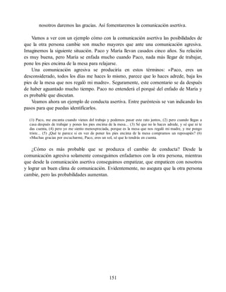 nosotros daremos las gracias. Así fomentaremos la comunicación asertiva.
Vamos a ver con un ejemplo cómo con la comunicación asertiva las posibilidades de
que la otra persona cambie son mucho mayores que ante una comunicación agresiva.
Imaginemos la siguiente situación. Paco y María llevan casados cinco años. Su relación
es muy buena, pero María se enfada mucho cuando Paco, nada más llegar de trabajar,
pone los pies encima de la mesa para relajarse.
Una comunicación agresiva se produciría en estos términos: «Paco, eres un
desconsiderado, todos los días me haces lo mismo, parece que lo haces adrede, baja los
pies de la mesa que nos regaló mi madre». Seguramente, este comentario se da después
de haber aguantado mucho tiempo. Paco no entenderá el porqué del enfado de María y
es probable que discutan.
Veamos ahora un ejemplo de conducta asertiva. Entre paréntesis se van indicando los
pasos para que puedas identificarlos.
(1) Paco, me encanta cuando vienes del trabajo y podemos pasar este rato juntos, (2) pero cuando llegas a
casa después de trabajar y pones los pies encima de la mesa... (3) Sé que no lo haces adrede, y sé que ni te
das cuenta, (4) pero yo me siento menospreciada, porque es la mesa que nos regaló mi madre, y me pongo
triste... (5) ¿Qué te parece si en vez de poner los pies encima de la mesa compramos un reposapiés? (6)
«Muchas gracias por escucharme, Paco, eres un sol, sé que lo tendrás en cuenta.
¿Cómo es más probable que se produzca el cambio de conducta? Desde la
comunicación agresiva solamente conseguimos enfadarnos con la otra persona, mientras
que desde la comunicación asertiva conseguimos empatizar, que empaticen con nosotros
y lograr un buen clima de comunicación. Evidentemente, no asegura que la otra persona
cambie, pero las probabilidades aumentan.
151
 