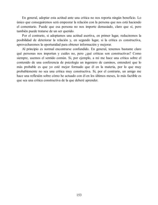 En general, adoptar esta actitud ante una crítica no nos reporta ningún beneficio. Lo
único que conseguiremos será empeorar la relación con la persona que nos está haciendo
el comentario. Puede que esa persona no nos importe demasiado, claro que sí, pero
también puede tratarse de un ser querido.
Por el contrario, si adoptamos una actitud asertiva, en primer lugar, reduciremos la
posibilidad de deteriorar la relación y, en segundo lugar, si la crítica es constructiva,
aprovecharemos la oportunidad para obtener información y mejorar.
Al principio es normal encontrarse confundido. En general, tenemos bastante claro
qué personas nos importan y cuáles no, pero ¿qué críticas son constructivas? Como
siempre, usemos el sentido común. Si, por ejemplo, a mí me hace una crítica sobre el
contenido de una conferencia de psicología un ingeniero de caminos, entenderé que lo
más probable es que yo esté mejor formado que él en la materia, por lo que muy
probablemente no sea una crítica muy constructiva. Si, por el contrario, un amigo me
hace una reflexión sobre cómo he actuado con él en los últimos meses, lo más factible es
que sea una crítica constructiva de la que deberé aprender.
153
 