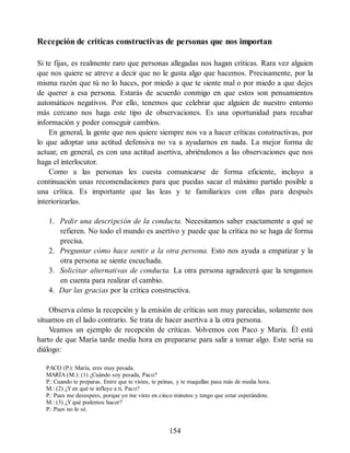 Recepción de críticas constructivas de personas que nos importan
Si te fijas, es realmente raro que personas allegadas nos hagan críticas. Rara vez alguien
que nos quiere se atreve a decir que no le gusta algo que hacemos. Precisamente, por la
misma razón que tú no lo haces, por miedo a que te siente mal o por miedo a que dejes
de querer a esa persona. Estarás de acuerdo conmigo en que estos son pensamientos
automáticos negativos. Por ello, tenemos que celebrar que alguien de nuestro entorno
más cercano nos haga este tipo de observaciones. Es una oportunidad para recabar
información y poder conseguir cambios.
En general, la gente que nos quiere siempre nos va a hacer críticas constructivas, por
lo que adoptar una actitud defensiva no va a ayudarnos en nada. La mejor forma de
actuar, en general, es con una actitud asertiva, abriéndonos a las observaciones que nos
haga el interlocutor.
Como a las personas les cuesta comunicarse de forma eficiente, incluyo a
continuación unas recomendaciones para que puedas sacar el máximo partido posible a
una crítica. Es importante que las leas y te familiarices con ellas para después
interiorizarlas.
1. Pedir una descripción de la conducta. Necesitamos saber exactamente a qué se
refieren. No todo el mundo es asertivo y puede que la crítica no se haga de forma
precisa.
2. Preguntar cómo hace sentir a la otra persona. Esto nos ayuda a empatizar y la
otra persona se siente escuchada.
3. Solicitar alternativas de conducta. La otra persona agradecerá que la tengamos
en cuenta para realizar el cambio.
4. Dar las gracias por la crítica constructiva.
Observa cómo la recepción y la emisión de críticas son muy parecidas, solamente nos
situamos en el lado contrario. Se trata de hacer asertiva a la otra persona.
Veamos un ejemplo de recepción de críticas. V
olvemos con Paco y María. Él está
harto de que María tarde media hora en prepararse para salir a tomar algo. Este sería su
diálogo:
PACO (P.): María, eres muy pesada.
MARÍA (M.): (1) ¿Cuándo soy pesada, Paco?
P.: Cuando te preparas. Entre que te vistes, te peinas, y te maquillas pasa más de media hora.
M.: (2) ¿Yen qué te influye a ti, Paco?
P.: Pues me desespero, porque yo me visto en cinco minutos y tengo que estar esperándote.
M.: (3) ¿Yqué podemos hacer?
P.: Pues no lo sé.
154
 