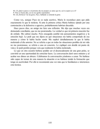 M.: (3) ¿Qué te parece si el próximo día me preparo yo antes que tú y así te espero yo a ti?
P.: Pues es buena idea, así no me agobio esperándote.
M.: (4) ¡Perfecto! Así da gusto, Paco, hablando se entiende la gente.
Como ves, aunque Paco no es nada asertivo, María lo reconduce para que pida
exactamente lo que le molesta. Si ante la primera crítica María hubiese optado por una
contestación a la defensiva o agresiva, probablemente habrían discutido.
Hace pocos días, un amigo me hizo una reflexión. Me dijo que muchas veces era
demasiado conciliador, que no me posicionaba. La verdad es que mi primera reacción fue
de enfado. Me cabreé mucho. Pero enseguida cambié mis pensamientos negativos y la
emoción bajó. Le pedí que me dijera en qué situaciones me había comportado de esa
manera y cómo le había hecho sentir. Me explicó detalladamente lo que le había
molestado el día anterior. No se refería a que en todas las situaciones posibles de mi vida
no me posicionase, se refería a una en concreto. Le expliqué con detalle mi punto de
vista y le pedí perdón porque veía que realmente lo había molestado.
Lo que en otra ocasión hubiese podido ser el desencadenante de una gran pelea, se
convirtió en una oportunidad de estrechar lazos. La conversación duró unos minutos y al
acabar nos dimos un abrazo. Celebramos la conversación yéndonos a cenar. No hubiese
sido capaz de tornar de esta manera la situación si no hubiese tenido la formación que
tengo en asertividad. Por ello te recomiendo una vez más que te familiarices e interiorices
esta técnica.
155
 