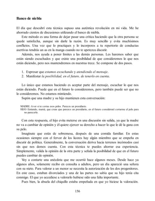 Banco de niebla
El día que descubrí esta técnica supuso una auténtica revolución en mi vida. Me he
ahorrado cientos de discusiones utilizando el banco de niebla.
Este método es una forma de dejar pasar una crítica haciendo que la otra persona se
quede satisfecha, aunque sin darle la razón. Es muy sencillo y evita muchísimos
conflictos. Una vez que lo practiques y lo incorpores a tu repertorio de conductas
asertivas tendrás un as en la manga cuando no te apetezca discutir.
Además, nos ayuda a poner límites a las demás personas. Les haremos saber que
están siendo escuchados y que existe una posibilidad de que consideremos lo que nos
están diciendo, pero nos mantendremos en nuestras trece. Se compone de dos pasos.
1. Expresar que estamos escuchando y atendiendo el mensaje.
2. Manifestar la posibilidad, en el futuro, de tenerlo en cuenta.
Lo único que estamos haciendo es aceptar parte del mensaje, escuchar lo que nos
están diciendo. Puede que en el futuro lo consideremos, pero también puede ser que no
lo consideremos. No estamos mintiendo.
Supón que una madre y su hijo mantienen esta conversación:
MADRE: Aver si te cortas esos pelos. Pareces un presidiario.
HIJO: Entiendo, mamá, que creas que parezco un presidiario, en el futuro consideraré cortarme el pelo para
no parecerlo.
Con esta respuesta, el hijo evita meterse en una discusión sin salida, ya que la madre
no va a cambiar de opinión y él quiere ejercer su derecho a hacer lo que le dé la gana con
su pelo.
Imagínate que estás de sobremesa, después de una comida familiar. En estas
ocasiones siempre con el fervor de los licores hay algún miembro que se empeña en
discutir de política. Generalmente, la conversación deriva hacia terrenos incómodos casi
sin que nos demos cuenta. Con esta técnica te puedes ahorrar esa experiencia.
Simplemente, valida la opinión de la otra parte y señala la posibilidad de que en el futuro
puedes cambiar de opinión.
V
oy a contarte una anécdota que me ocurrió hace algunos meses. Desde hace ya
algunos años, solamente recibo en consulta a adultos, pero un día apareció una señora
con su nieto. Para valorar a un menor se necesita la autorización de los dos progenitores.
En este caso, estaban divorciados y una de las partes no sabía que su hijo tenía cita
conmigo. El que yo accediese a valorarlo hubiese sido una falta importante.
Pues bien, la abuela del chiquillo estaba empeñada en que yo hiciese la valoración.
156
 