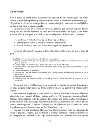Disco rayado
Con el banco de niebla, forma la combinación perfecta. Es una manera genial de poner
límites y manifestar opiniones y deseos de forma eficaz e inamovible. Lo bueno es que,
al igual que las demás técnicas que hemos visto en el capítulo, minimiza las posibilidades
de que la otra parte se sienta agredida.
La técnica consiste en la repetición serena de palabras que expresan nuestros deseos
una y otra vez ante la insistencia de otros para que accedamos a los suyos. Evita poner
excusas falsas y nos ayuda a persistir en nuestros objetivos. Se basa en tres principios:
1. Manifestar el entendimiento de los deseos de los demás.
2. Señalar que no vamos a modificar nuestras preferencias.
3. Repetir secuencia hasta que la otra parte acepte nuestra postura.
V
olvamos a la situación anterior, en la que la madre insiste en que su hijo se corte el
pelo.
MADRE (M.): Aver si te cortas esos pelos. Pareces un presidiario.
HIJO (H.): Entiendo, mamá, que creas que parezco un presidiario; en el futuro consideraré cortarme el pelo
para no parecerlo.
M.: No me vengas con tonterías, que a mí me gusta que mi hijo lleve el pelo corto.
H.: Entiendo, mamá, que te guste que lleve el pelo corto, pero a mí me gusta largo y de momento no voy a
cortármelo.
M.: Pero es que pareces un presidiario.
H.: Entiendo que creas que parezco un presidiario, pero a mí me gusta el pelo largo y de momento no voy a
cortármelo.
H.: Si es que estás muy feo.
H.: Mamá, entiendo que te parezca más feo con el pelo largo, pero a mí me gusta así y de momento no voy a
cortármelo.
Te aseguro que al final la otra persona terminará por aceptar tu postura. Esta técnica
es muy útil para poner límites de forma asertiva, sin que se deteriore la relación entre
ambos.
V
oy a contarte la primera vez que utilicé esta técnica. Fue hace unos años. Mientras
dormía la siesta, sonó el teléfono y adivina quién era. Efectivamente, una compañía de
teléfono para ofrecerme todas las ventajas de contratar una línea con ellos. Mi actuación
hasta entonces había sido colgar directamente. Estarás de acuerdo en que se trata de una
actitud pasivo-agresiva. Y lejos de conseguir que me dejasen en paz, lo único que había
logrado era que me llamaran todos los días después de comer.
Esta vez opté por una táctica diferente. Usar el disco rayado. Nada más descolgar, la
chica se presentó. Esperé a que me hiciera la pregunta del millón. «¿Estás contento con
tu compañía de teléfonos?» Le dije educadamente que entendía que ella estaba
158
 