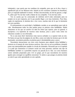 trabajando y que quería que me cambiase de compañía, pero que no lo iba a hacer y
agradecería que no me llamasen más. Intentó en dos ocasiones contarme los beneficios,
pero yo respondí repitiendo lo mismo. Al final, desconcertada, me dio las gracias y colgó.
Y ¿sabes qué? No me han vuelto a llamar de esa compañía. Y de esto hace años.
Ten en cuenta que los comerciales de telefonía móvil están entrenados para no
aceptar un no por respuesta, por lo que pueden llegar a ser muy insistentes. Pues bien,
según mi experiencia, lo intentan dos o tres veces, muchas más de lo que lo intentarán
tus seres queridos.
El entrenamiento en asertividad y habilidades sociales es un aprendizaje para toda la
vida. Absolutamente todos los días podrás poner en práctica estas habilidades. Habrá
situaciones en las que ser asertivo no dará los frutos que esperas, pero en general, si
incorporas a tu repertorio de recursos estas técnicas, poco a poco verás cómo tus
relaciones sociales se ven reforzadas.
No es una tarea fácil. Interiorizar estas nuevas actitudes va a suponer todo un reto.
No basta con que leas las páginas de este libro, como con todas las técnicas que te he ido
mostrando, necesitarás ponerlas en práctica para ir dominándolas poco a poco.
Necesitarás interaccionar con otros seres humanos para adquirir cierta habilidad y
destreza en el manejo de estas técnicas asertivas. Que esto no sea un problema: tómatelo
como una oportunidad para ampliar tu círculo de amistades. Recuerda que en el capítulo
2 te pedí que fomentases el contacto social con otras personas: entrenar este tipo de
habilidades también va a permitirte mejorar esa parcela de tu vida. Los seres humanos
somos animales preparados para vivir en grupo, por lo que necesitamos de nuestros
iguales para conseguir un equilibrio emocional. Te animo a que pongas en práctica desde
ya todo lo que estás aprendiendo en este capítulo.
159
 