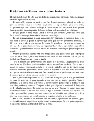 El objetivo de este libro: aprender a gestionar la tristeza
El principal objetivo de este libro es darte las herramientas necesarias para que puedas
aprender a gestionar la tristeza.
He pretendido agrupar las técnicas que han demostrado mayor eficacia en miles de
personas en todo el mundo y enseñarte a aplicarlas paso a paso. Como ya he dicho antes,
no pretendo que este manual sustituya la actuación de un profesional. Pero puedes
hacerte una idea bastante precisa de lo que se hace en la consulta de un psicólogo.
Lo que quiero es darte poder. Llenar tu mochila con recursos. Quiero que sepas qué
hacer cuando notes que tu estado de ánimo se viene abajo.
La vida es muy parecida a hacer senderismo. Hay veces que el camino es llano, el sol
nos da en la cara y el paseo es agradable; y otras que hay que escalar una montaña, el
frío nos corta la piel y nos invaden las ganas de abandonar. Lo que yo pretendo es
ofrecerte las mejores herramientas para emprender la aventura. Será tu tarea aprender a
utilizarlas... ¡Tener la mejor caña de pescar del mercado no te asegura pescar el pez más
grande!
Quiero que cuando acabes este libro tengas claro qué pasos tienes que seguir para
dejar de estar triste. Quiero que cuentes con todas las herramientas con las que he
contado yo. Quiero que de verdad te ayude.
Toda la mejoría que experimentes será gracias a tu esfuerzo. La aplicación de estas
técnicas en tu vida diaria es el equivalente a tener un profesor particular. Puede que te
ayude en todo el proceso de estudio y te enseñe métodos que por ti mismo nunca
hubieses aprendido, pero al final, el que realiza el esfuerzo, el que pasa horas estudiando
y el que se presenta al examen eres tú. Por ello quiero que te quede muy clara una cosa:
la mejoría que vas a tener va a ser mérito tuyo, no mío.
Eso sí, este libro no pretende ser otro manual de autoayuda que te dice que la vida es
de color de rosa, que si quieres puedes o que hay que ser siempre positivo. Todo lo
contrario. Si a uno lo echan del trabajo y no tiene dinero para comer, lo normal es que
esté triste, ansioso y cabreado. Tampoco quiero que caigas en la trampa de la búsqueda
de la felicidad constante. Te garantizo que no es real. Cuando te toque pasar por
momentos difíciles, lo pasarás mal. El que te diga lo contrario o miente o es un iluso. No
quiero que este libro sea una anestesia para todas las injusticias que vivimos en el día a
día. Hay situaciones en las que el malestar te empujará a luchar y eso es bueno.
Por lo tanto, si esperas encontrar en este libro todo lo que quieres oír, lo siento, pero
no. La vida es dura y aprender a regular emociones no es nada fácil. Si quieres aprender,
te va a tocar trabajar. ¡El resultado merece la pena!
16
 