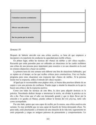 Comunicar nuestros sentimientos
Ofrecer una alternativa
Dar las gracias por la atención
Semana 10
Después de haberte atrevido con una crítica asertiva, es hora de que empieces a
incorporar a tu repertorio de conductas la capacidad para recibir críticas.
En primer lugar, utiliza las técnicas del «banco de niebla» y del «disco rayado».
Recuerda que están pensadas para ser utilizadas en situaciones en las cuales recibimos
una crítica de una persona poco importante para nosotros o en una situación en la cual
no estamos dispuestos a hacer un cambio.
La primera tarea de esta semana será elaborar una lista de situaciones habituales, que
se repiten en el tiempo, en las que recibes críticas poco constructivas. Una vez hecha,
programa para estas situaciones una respuesta tipo «banco de niebla». Si la persona
insiste tras tu respuesta, utiliza el método del «disco rayado».
Al igual que te recomendaba unas páginas atrás, es buena idea practicar delante de un
espejo o con una persona de confianza. Puedes jugar a simular la situación en la que te
hacen una crítica y dar la respuesta asertiva.
Como con todas las técnicas de este libro, la clave para adquirir destreza es la
práctica. Necesitarás dedicar tiempo a interiorizar la teoría, sin olvidar la práctica en tu
día a día. Para evitar que el salto sea demasiado grande y que te dejes llevar por la
emoción o te quedes en blanco, puedes utilizar la técnica del role playing, tanto solo
como acompañado.
Por otro lado, quiero que seas capaz de recibir, por lo menos, una crítica asertiva esta
semana. Es muy probable que no seas capaz de hacerlo de forma demasiado eficaz. No
pasa nada, estás practicando y al tratarse de una situación de la vida real, seguramente no
estés preparado y caigas en antiguos patrones de pensamiento y comportamiento. Lo
161
 